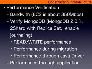 Constructing Infrastructure
• Performance Veriﬁcation
  - Bandwith (EC2 is about 350Mbps)
  - Verify MongoDB (MongoDB 2.0.1、
   2Shard with Replica Set、enable
   journaling)
   • READ/WRITE performance
   • Performance during migration
   • Performance through Java Driver
 - Performance through application
 