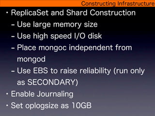Constructing Infrastructure
• ReplicaSet and Shard Construction
  - Use large memory size
  - Use high speed I/O disk
  - Place mongoc independent from
   mongod
 - Use EBS to raise reliability (run only
   as SECONDARY)
• Enable Journaling
• Set oplogsize as 10GB
 
