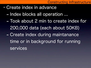 Constructing Infrastructure
• Create index in advance
  - Index blocks all operation ...
  - Took about 2 min to create index for
   200,000 data (each about 50KB)
 - Create index during maintanance
   time or in background for running
   services
 