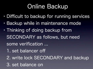 Online Backup
• Diﬃcult to backup for running services
• Backup while in maintenance mode
• Thinking of doing backup from
 SECONDARY as follows, but need
 some veriﬁcation ...
 1. set balancer oﬀ
 2. write lock SECONDARY and backup
 3. set balance on
 