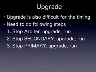 Upgrade
• Upgrade is also diﬃcult for the timing
• Need to do following steps
 1. Stop Arbiter, upgrade, run
 2. Stop SECONDARY, upgrade, run
 3. Stop PRIMARY, upgrade, run
 