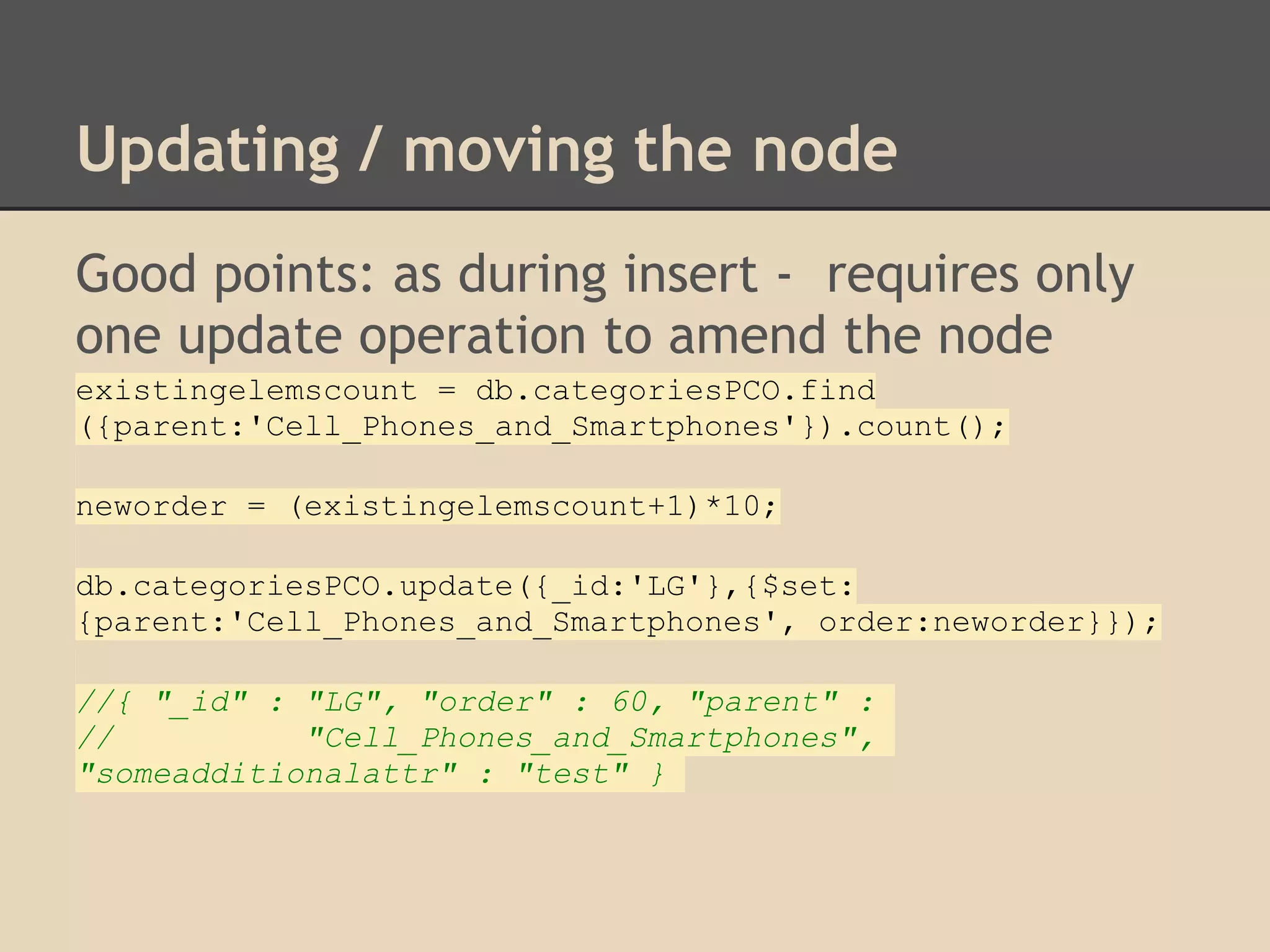 Updating / moving the node Good points: as during insert - requires only one update operation to amend the node existingelemscount = db.categoriesPCO.find ({parent:'Cell_Phones_and_Smartphones'}).count(); neworder = (existingelemscount+1)*10; db.categoriesPCO.update({_id:'LG'},{$set: {parent:'Cell_Phones_and_Smartphones', order:neworder}}); //{ "_id" : "LG", "order" : 60, "parent" : // "Cell_Phones_and_Smartphones", "someadditionalattr" : "test" } 