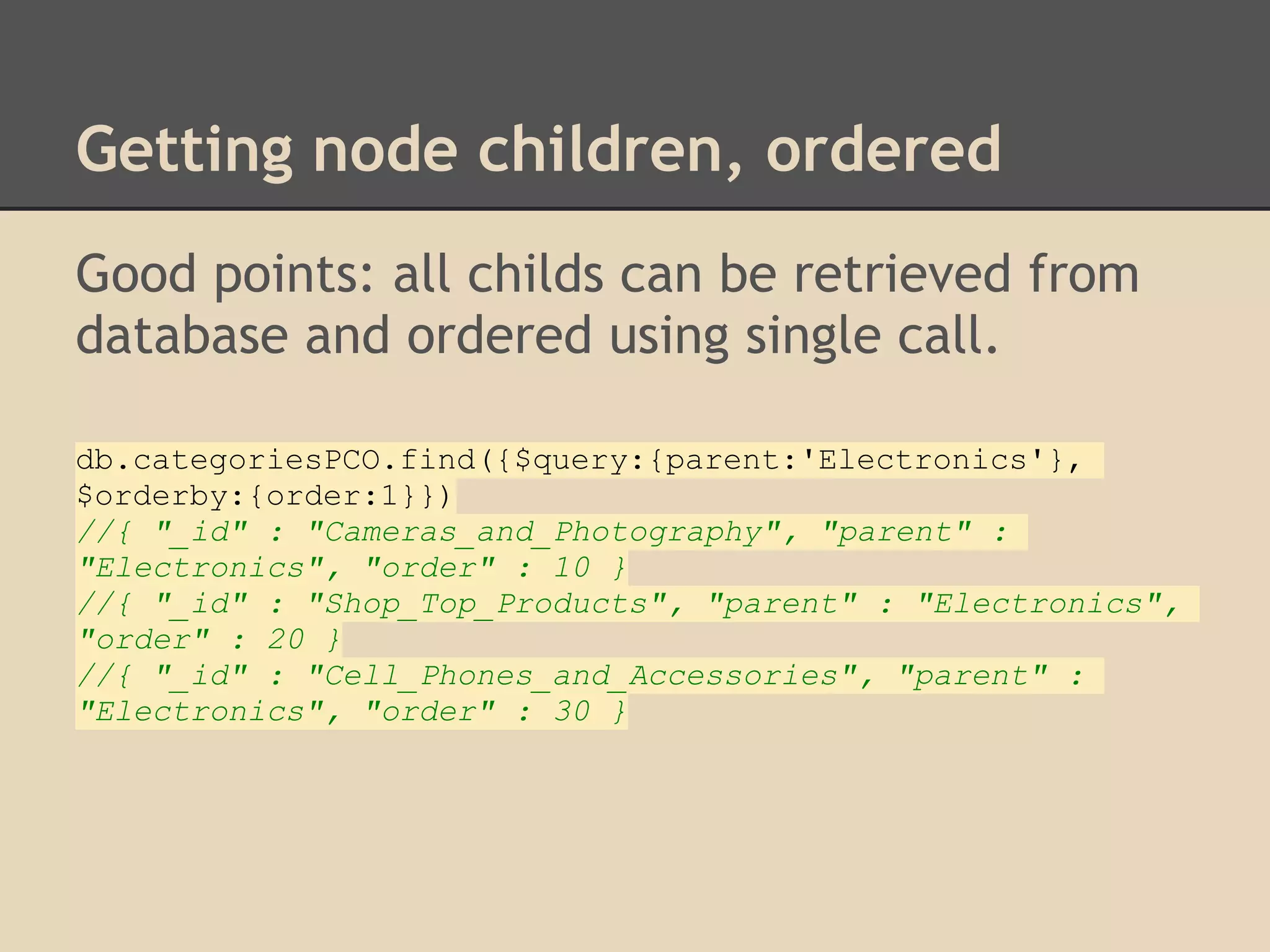 Getting node children, ordered Good points: all childs can be retrieved from database and ordered using single call. db.categoriesPCO.find({$query:{parent:'Electronics'}, $orderby:{order:1}}) //{ "_id" : "Cameras_and_Photography", "parent" : "Electronics", "order" : 10 } //{ "_id" : "Shop_Top_Products", "parent" : "Electronics", "order" : 20 } //{ "_id" : "Cell_Phones_and_Accessories", "parent" : "Electronics", "order" : 30 } 