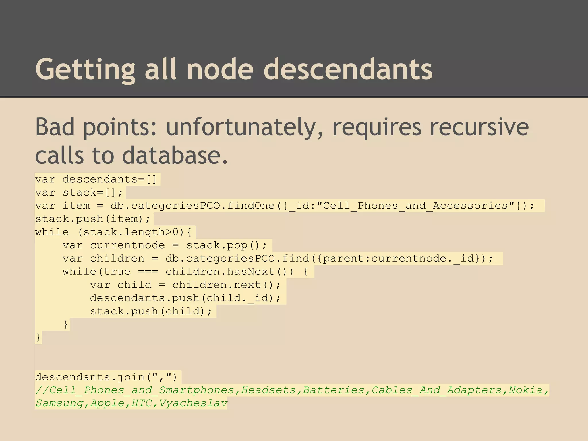 Getting all node descendants Bad points: unfortunately, requires recursive calls to database. var descendants=[] var stack=[]; var item = db.categoriesPCO.findOne({_id:"Cell_Phones_and_Accessories"}); stack.push(item); while (stack.length>0){ var currentnode = stack.pop(); var children = db.categoriesPCO.find({parent:currentnode._id}); while(true === children.hasNext()) { var child = children.next(); descendants.push(child._id); stack.push(child); } } descendants.join(",") //Cell_Phones_and_Smartphones,Headsets,Batteries,Cables_And_Adapters,Nokia, Samsung,Apple,HTC,Vyacheslav 