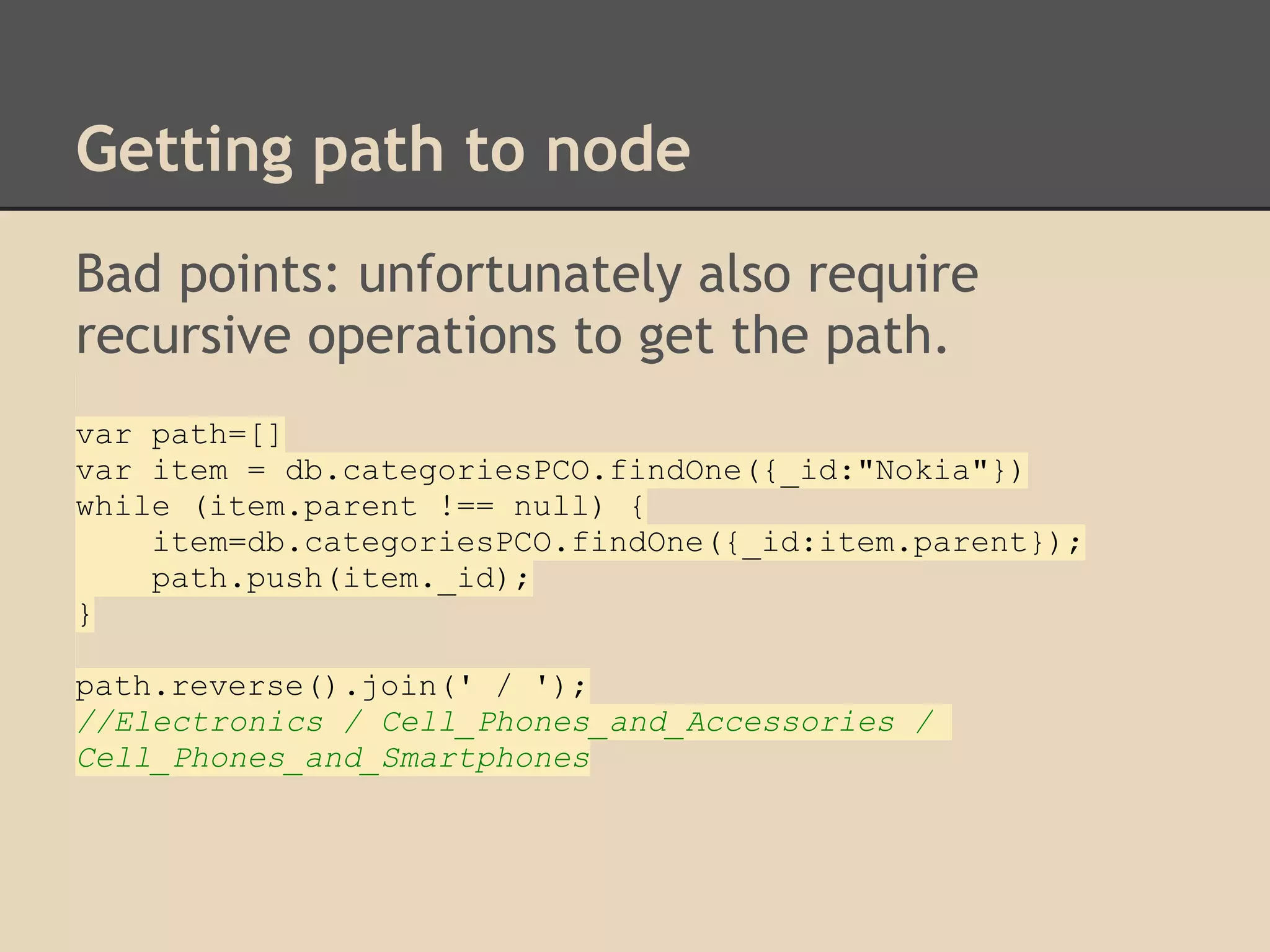 Getting path to node Bad points: unfortunately also require recursive operations to get the path. var path=[] var item = db.categoriesPCO.findOne({_id:"Nokia"}) while (item.parent !== null) { item=db.categoriesPCO.findOne({_id:item.parent}); path.push(item._id); } path.reverse().join(' / '); //Electronics / Cell_Phones_and_Accessories / Cell_Phones_and_Smartphones 