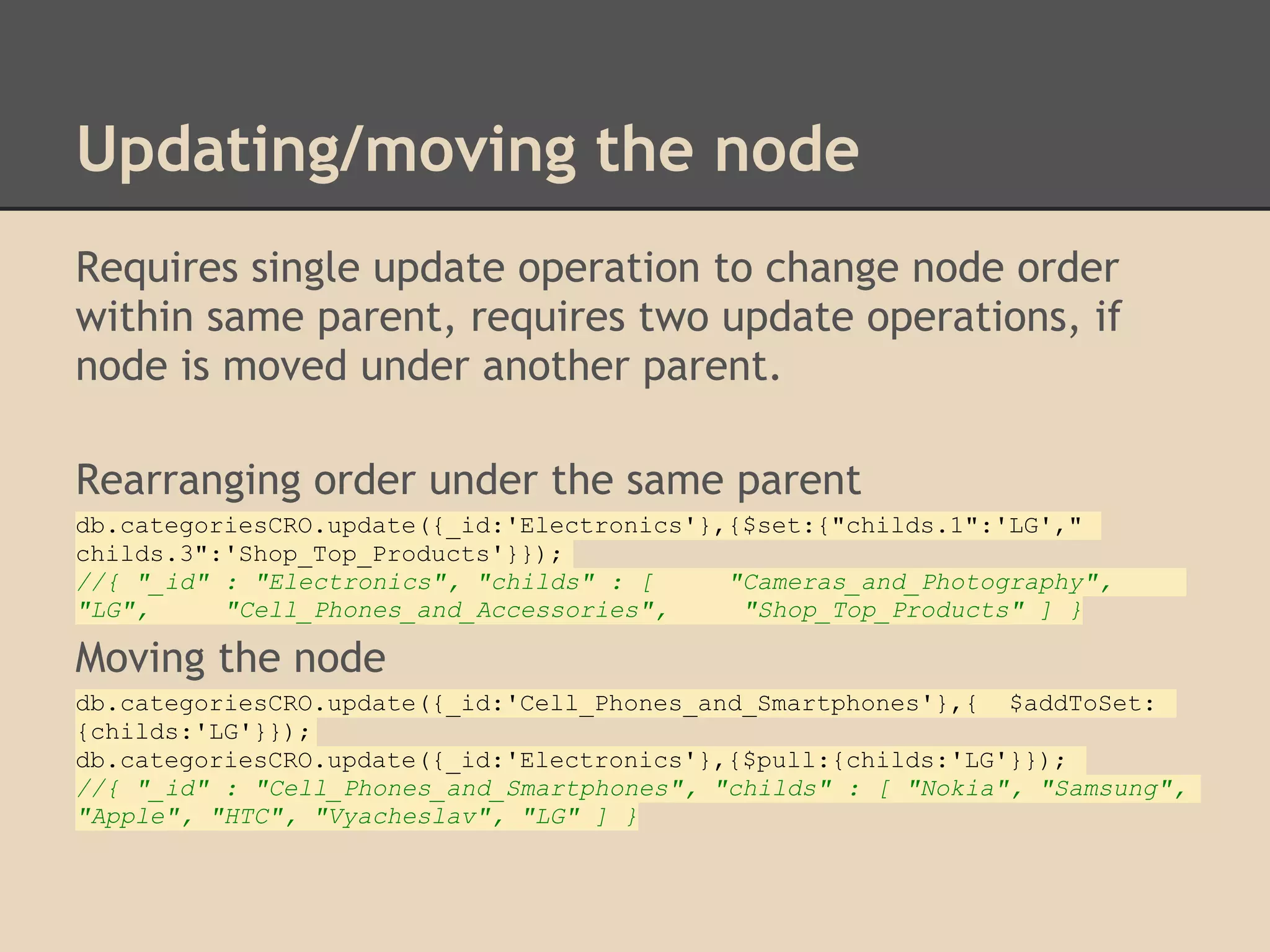 Updating/moving the node Requires single update operation to change node order within same parent, requires two update operations, if node is moved under another parent. Rearranging order under the same parent db.categoriesCRO.update({_id:'Electronics'},{$set:{"childs.1":'LG'," childs.3":'Shop_Top_Products'}}); //{ "_id" : "Electronics", "childs" : [ "Cameras_and_Photography", "LG", "Cell_Phones_and_Accessories", "Shop_Top_Products" ] } Moving the node db.categoriesCRO.update({_id:'Cell_Phones_and_Smartphones'},{ $addToSet: {childs:'LG'}}); db.categoriesCRO.update({_id:'Electronics'},{$pull:{childs:'LG'}}); //{ "_id" : "Cell_Phones_and_Smartphones", "childs" : [ "Nokia", "Samsung", "Apple", "HTC", "Vyacheslav", "LG" ] } 