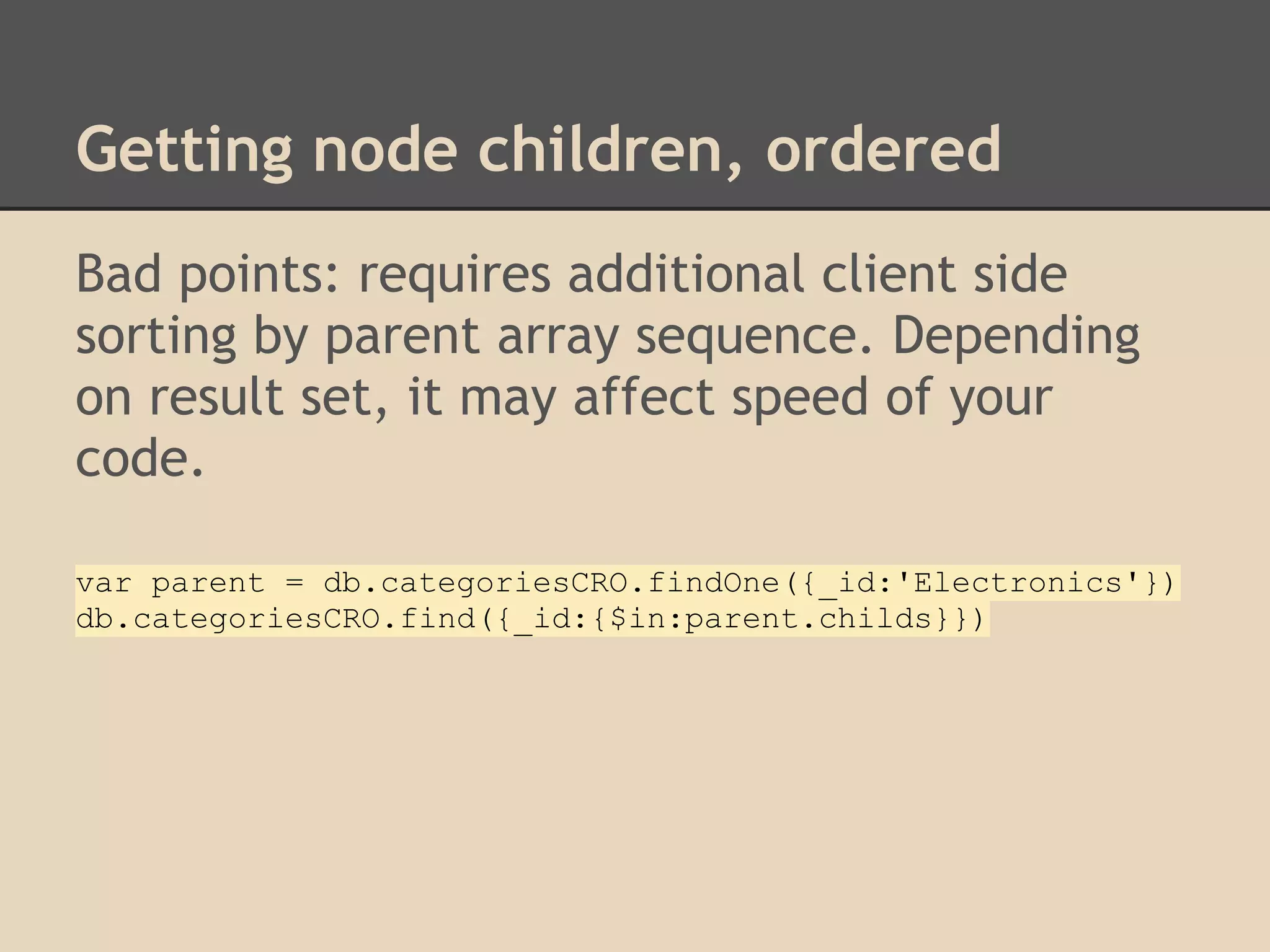 Getting node children, ordered Bad points: requires additional client side sorting by parent array sequence. Depending on result set, it may affect speed of your code. var parent = db.categoriesCRO.findOne({_id:'Electronics'}) db.categoriesCRO.find({_id:{$in:parent.childs}}) 
