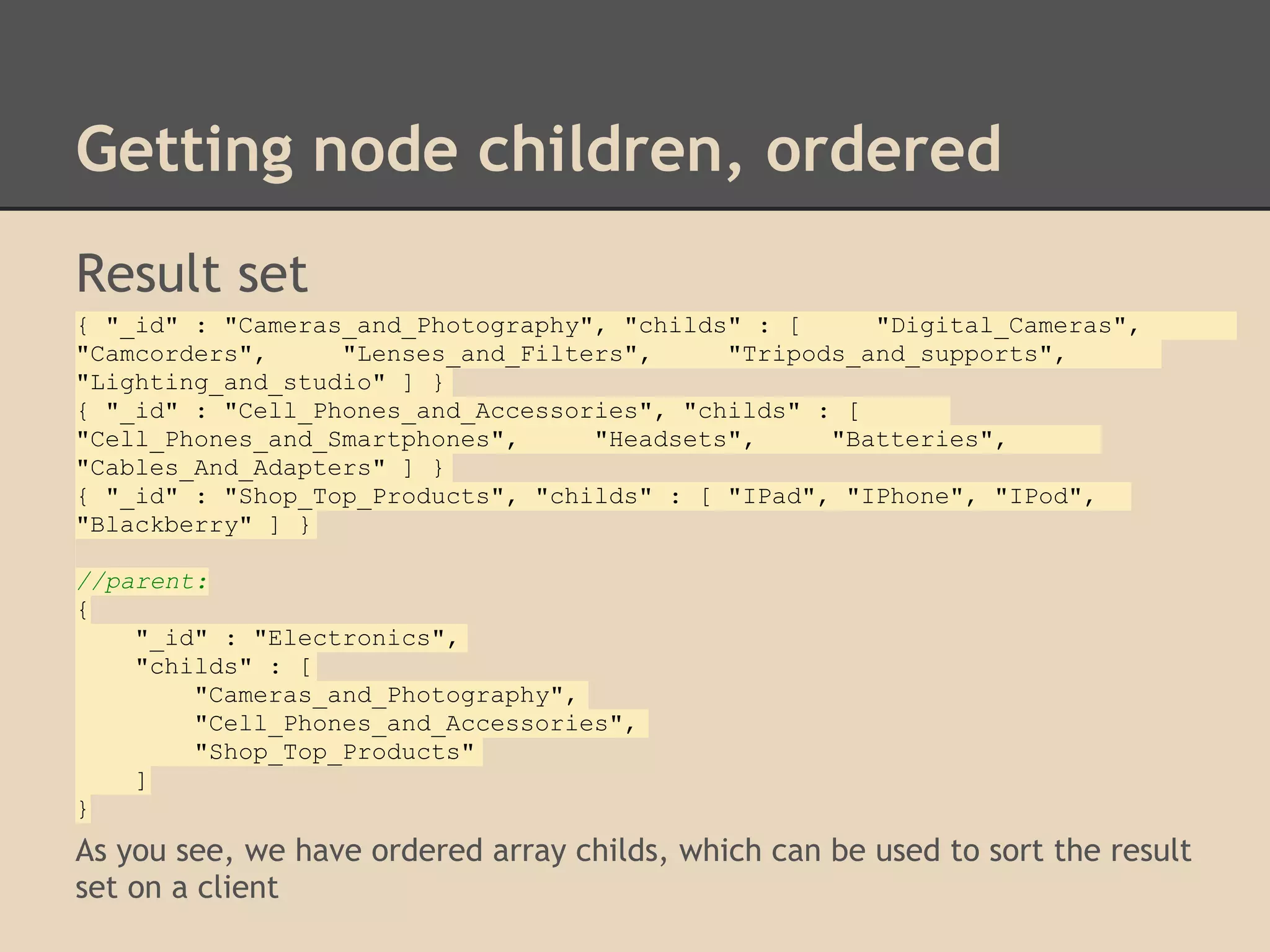 Getting node children, ordered Result set { "_id" : "Cameras_and_Photography", "childs" : [ "Digital_Cameras", "Camcorders", "Lenses_and_Filters", "Tripods_and_supports", "Lighting_and_studio" ] } { "_id" : "Cell_Phones_and_Accessories", "childs" : [ "Cell_Phones_and_Smartphones", "Headsets", "Batteries", "Cables_And_Adapters" ] } { "_id" : "Shop_Top_Products", "childs" : [ "IPad", "IPhone", "IPod", "Blackberry" ] } //parent: { "_id" : "Electronics", "childs" : [ "Cameras_and_Photography", "Cell_Phones_and_Accessories", "Shop_Top_Products" ] } As you see, we have ordered array childs, which can be used to sort the result set on a client 