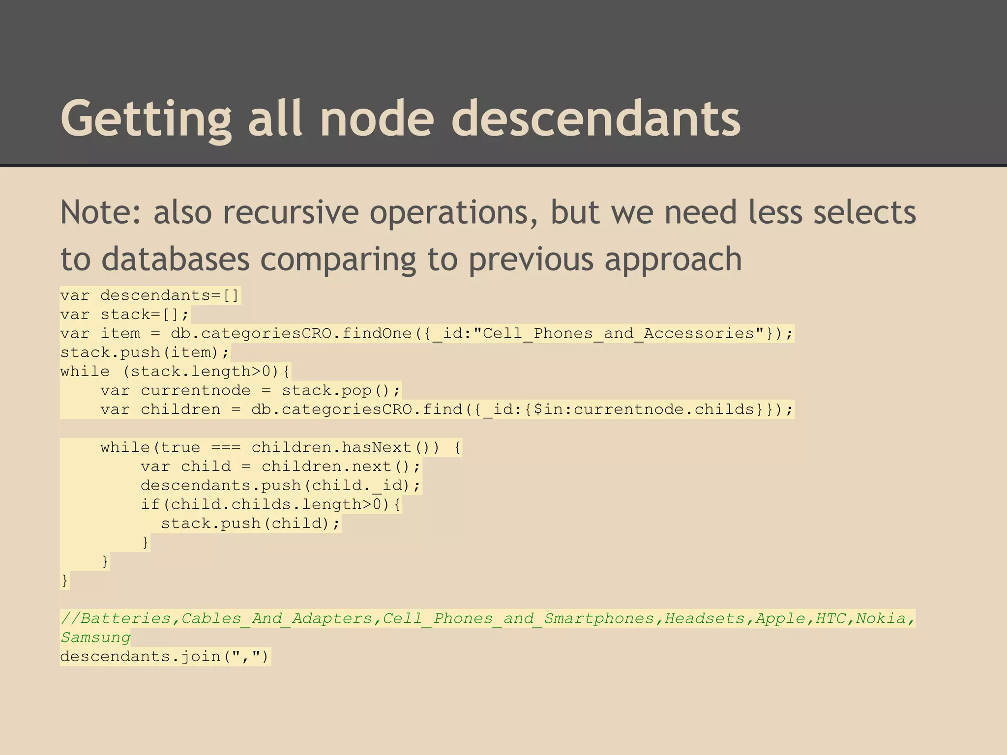 Getting all node descendants Note: also recursive operations, but we need less selects to databases comparing to previous approach var descendants=[] var stack=[]; var item = db.categoriesCRO.findOne({_id:"Cell_Phones_and_Accessories"}); stack.push(item); while (stack.length>0){ var currentnode = stack.pop(); var children = db.categoriesCRO.find({_id:{$in:currentnode.childs}}); while(true === children.hasNext()) { var child = children.next(); descendants.push(child._id); if(child.childs.length>0){ stack.push(child); } } } //Batteries,Cables_And_Adapters,Cell_Phones_and_Smartphones,Headsets,Apple,HTC,Nokia, Samsung descendants.join(",") 