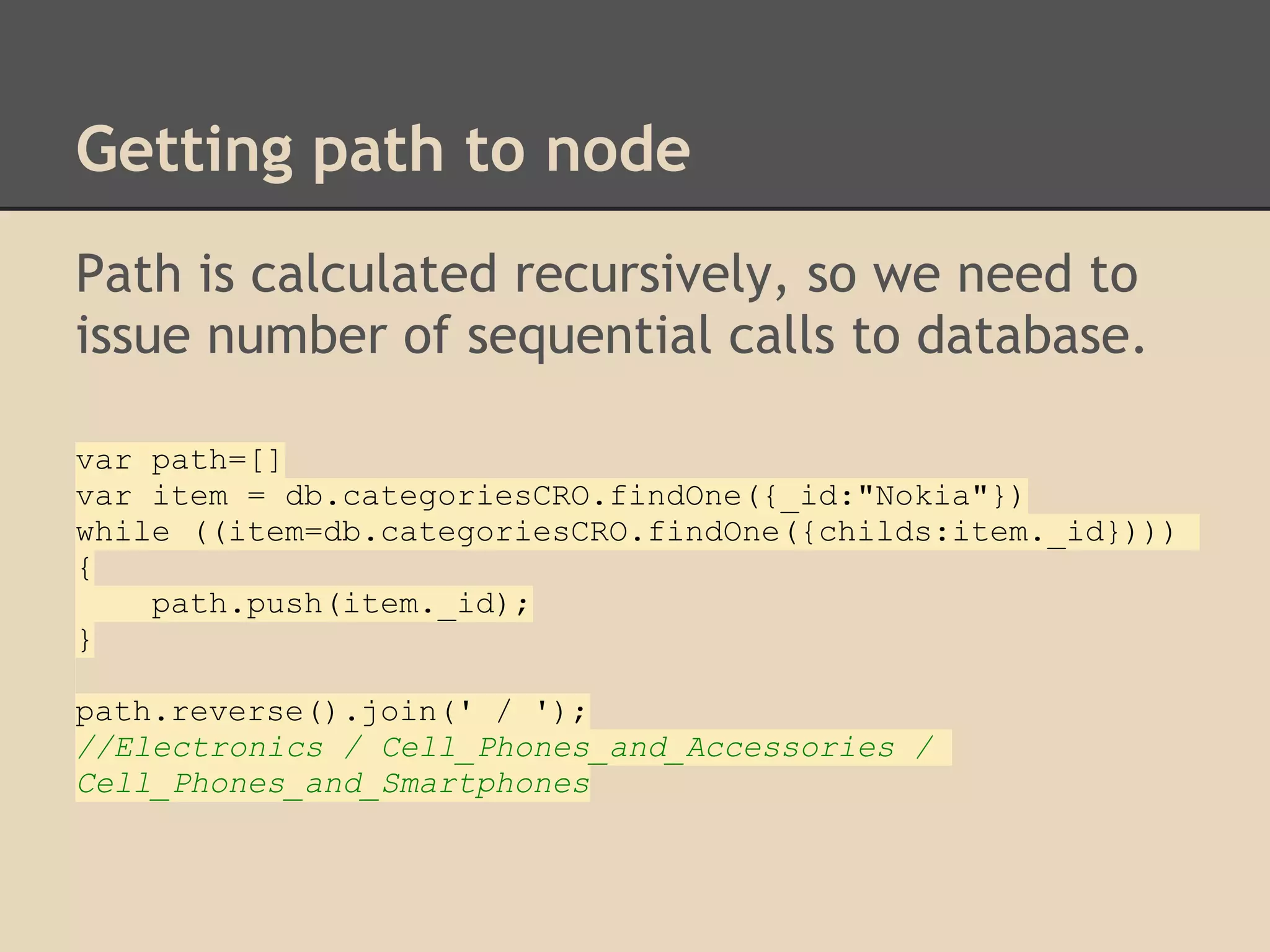 Getting path to node Path is calculated recursively, so we need to issue number of sequential calls to database. var path=[] var item = db.categoriesCRO.findOne({_id:"Nokia"}) while ((item=db.categoriesCRO.findOne({childs:item._id}))) { path.push(item._id); } path.reverse().join(' / '); //Electronics / Cell_Phones_and_Accessories / Cell_Phones_and_Smartphones 
