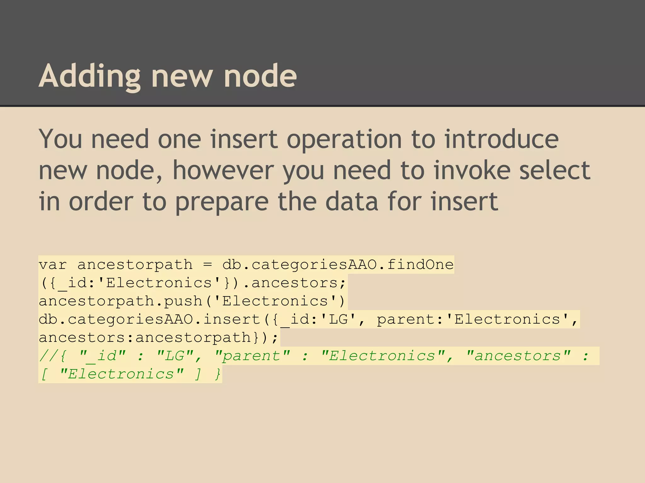Adding new node You need one insert operation to introduce new node, however you need to invoke select in order to prepare the data for insert var ancestorpath = db.categoriesAAO.findOne ({_id:'Electronics'}).ancestors; ancestorpath.push('Electronics') db.categoriesAAO.insert({_id:'LG', parent:'Electronics', ancestors:ancestorpath}); //{ "_id" : "LG", "parent" : "Electronics", "ancestors" : [ "Electronics" ] } 
