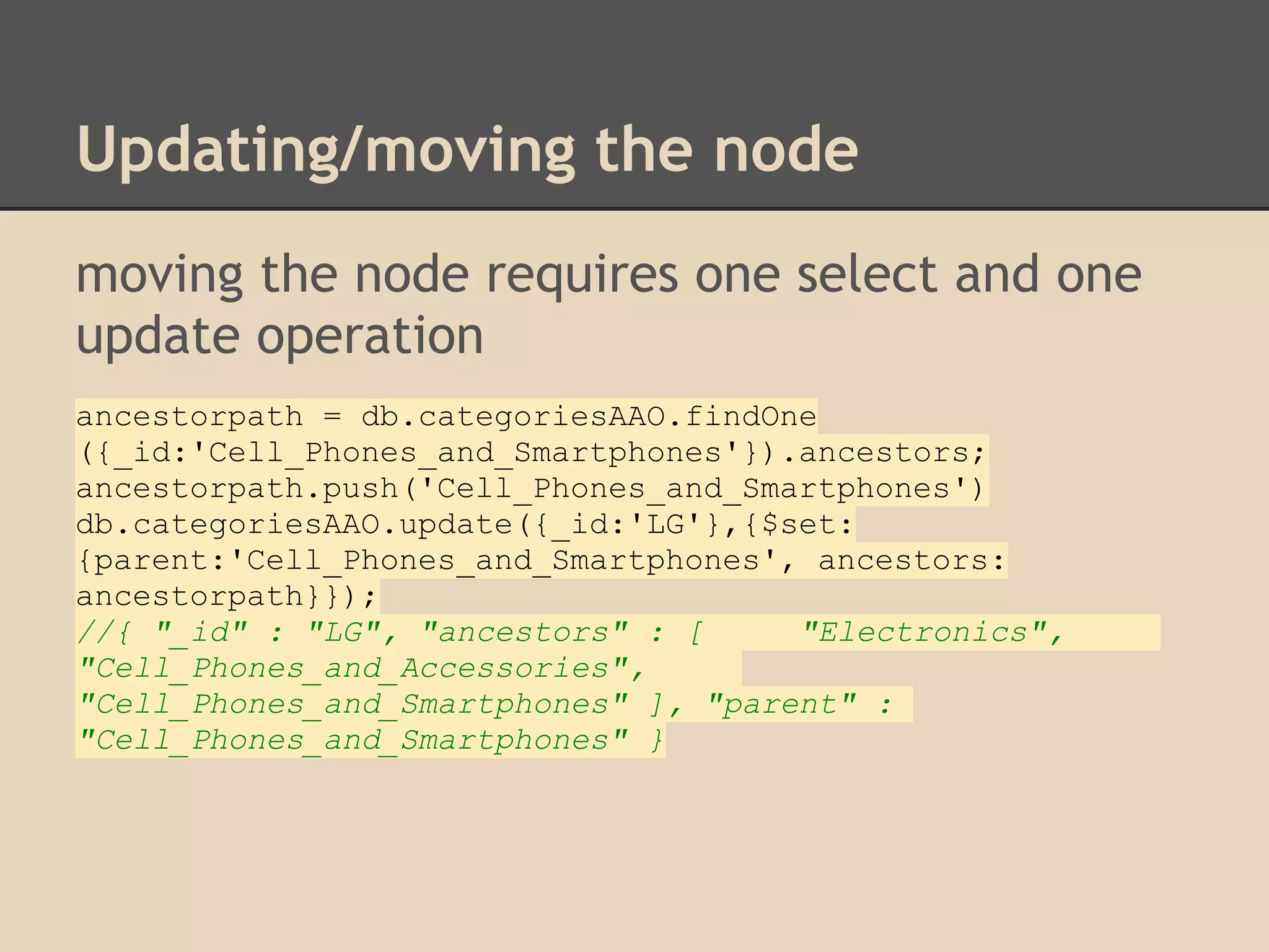 Updating/moving the node moving the node requires one select and one update operation ancestorpath = db.categoriesAAO.findOne ({_id:'Cell_Phones_and_Smartphones'}).ancestors; ancestorpath.push('Cell_Phones_and_Smartphones') db.categoriesAAO.update({_id:'LG'},{$set: {parent:'Cell_Phones_and_Smartphones', ancestors: ancestorpath}}); //{ "_id" : "LG", "ancestors" : [ "Electronics", "Cell_Phones_and_Accessories", "Cell_Phones_and_Smartphones" ], "parent" : "Cell_Phones_and_Smartphones" } 