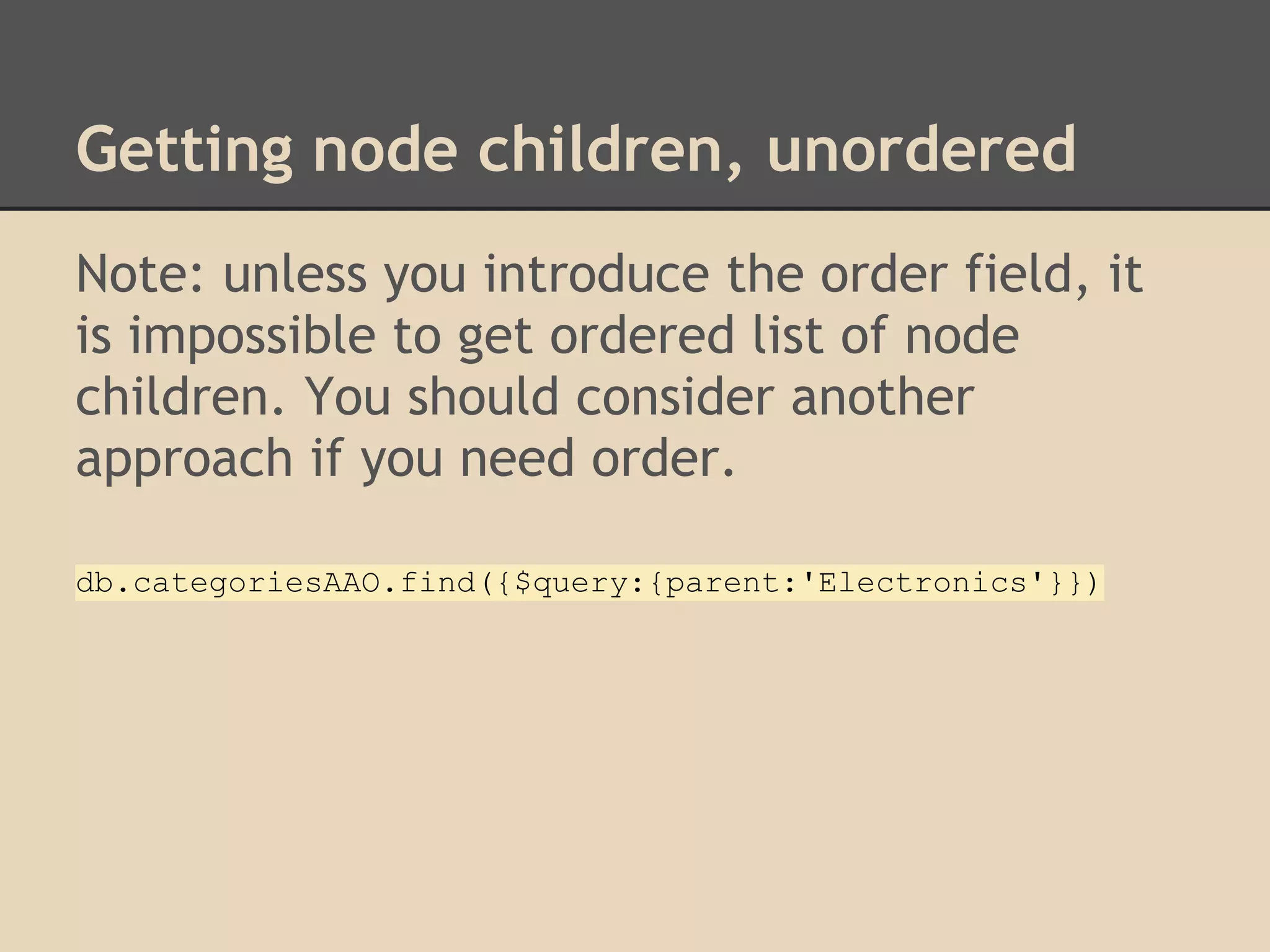 Getting node children, unordered Note: unless you introduce the order field, it is impossible to get ordered list of node children. You should consider another approach if you need order. db.categoriesAAO.find({$query:{parent:'Electronics'}}) 