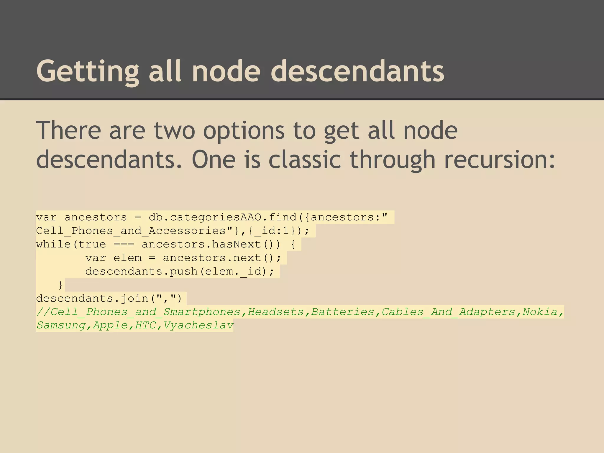 Getting all node descendants There are two options to get all node descendants. One is classic through recursion: var ancestors = db.categoriesAAO.find({ancestors:" Cell_Phones_and_Accessories"},{_id:1}); while(true === ancestors.hasNext()) { var elem = ancestors.next(); descendants.push(elem._id); } descendants.join(",") //Cell_Phones_and_Smartphones,Headsets,Batteries,Cables_And_Adapters,Nokia, Samsung,Apple,HTC,Vyacheslav 