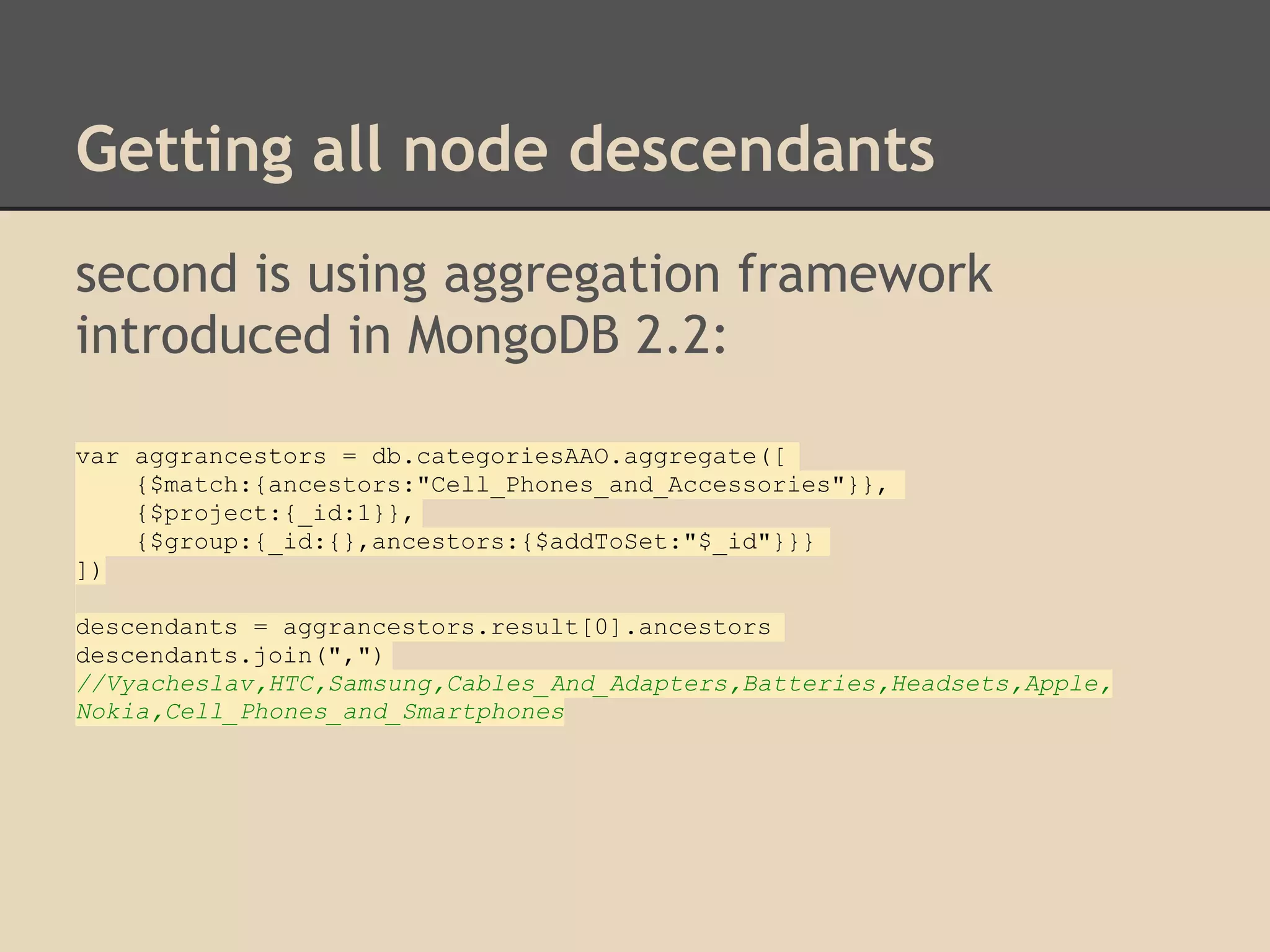 Getting all node descendants second is using aggregation framework introduced in MongoDB 2.2: var aggrancestors = db.categoriesAAO.aggregate([ {$match:{ancestors:"Cell_Phones_and_Accessories"}}, {$project:{_id:1}}, {$group:{_id:{},ancestors:{$addToSet:"$_id"}}} ]) descendants = aggrancestors.result[0].ancestors descendants.join(",") //Vyacheslav,HTC,Samsung,Cables_And_Adapters,Batteries,Headsets,Apple, Nokia,Cell_Phones_and_Smartphones 