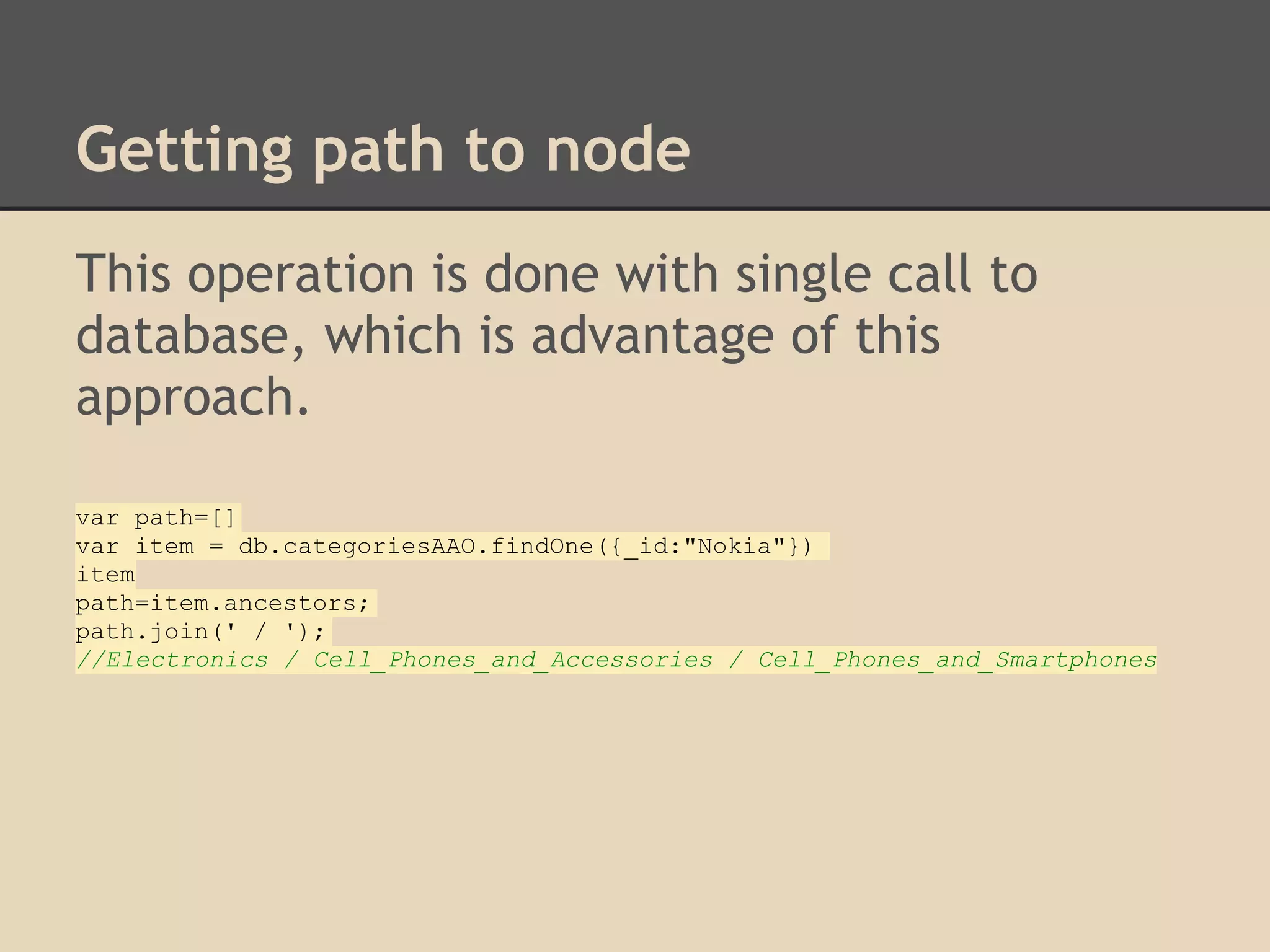 Getting path to node This operation is done with single call to database, which is advantage of this approach. var path=[] var item = db.categoriesAAO.findOne({_id:"Nokia"}) item path=item.ancestors; path.join(' / '); //Electronics / Cell_Phones_and_Accessories / Cell_Phones_and_Smartphones 