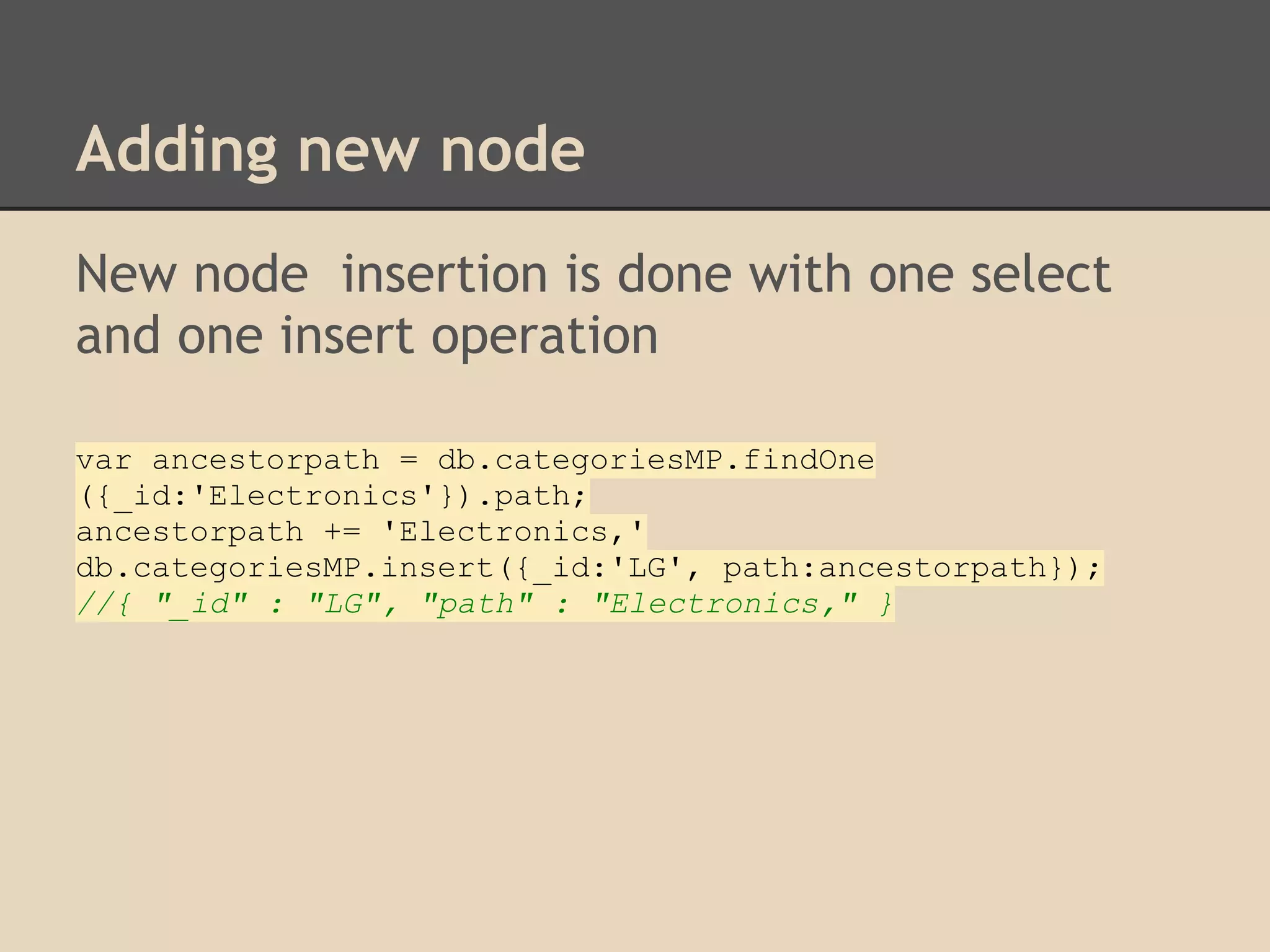 Adding new node New node insertion is done with one select and one insert operation var ancestorpath = db.categoriesMP.findOne ({_id:'Electronics'}).path; ancestorpath += 'Electronics,' db.categoriesMP.insert({_id:'LG', path:ancestorpath}); //{ "_id" : "LG", "path" : "Electronics," } 