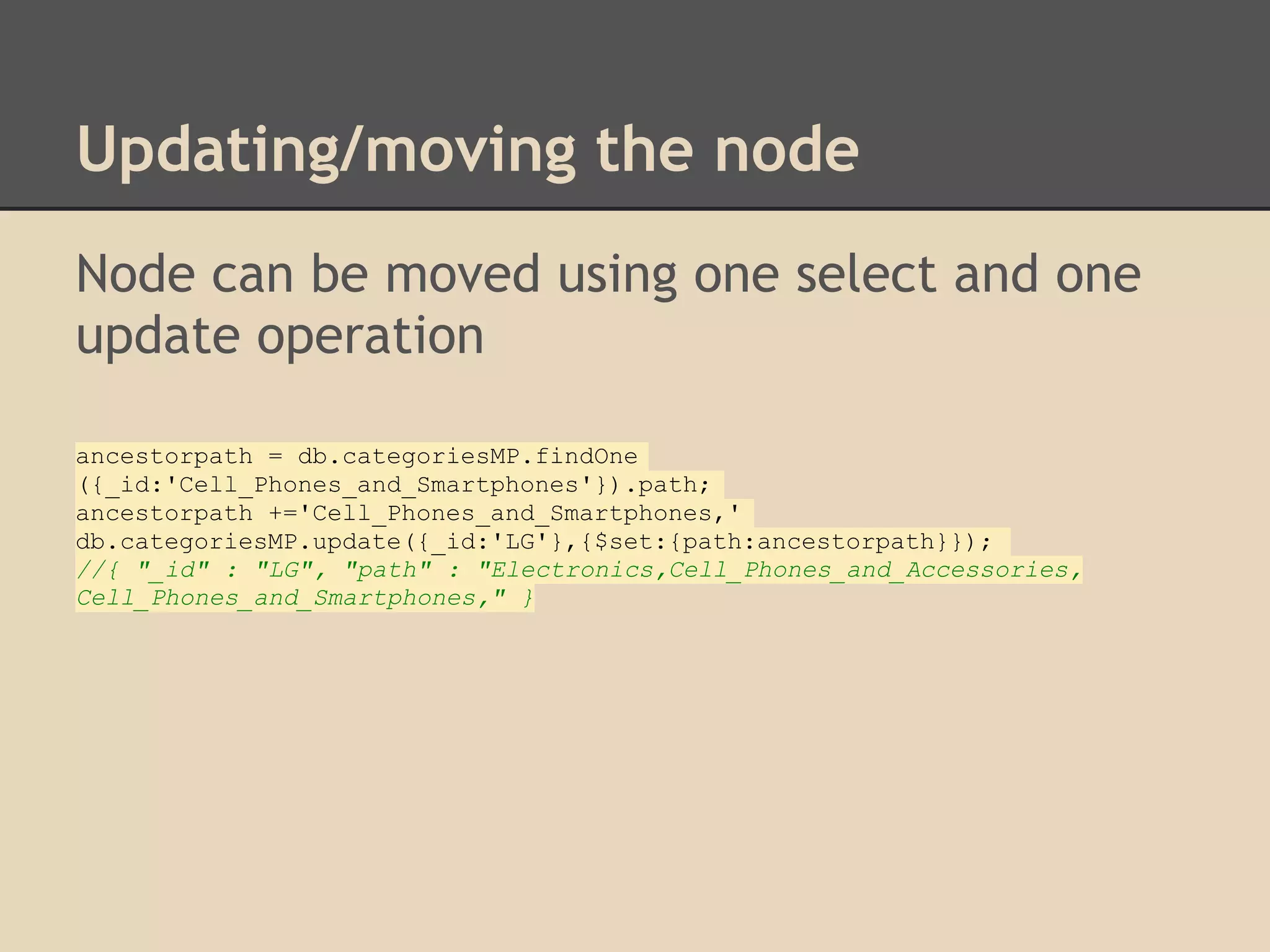 Updating/moving the node Node can be moved using one select and one update operation ancestorpath = db.categoriesMP.findOne ({_id:'Cell_Phones_and_Smartphones'}).path; ancestorpath +='Cell_Phones_and_Smartphones,' db.categoriesMP.update({_id:'LG'},{$set:{path:ancestorpath}}); //{ "_id" : "LG", "path" : "Electronics,Cell_Phones_and_Accessories, Cell_Phones_and_Smartphones," } 