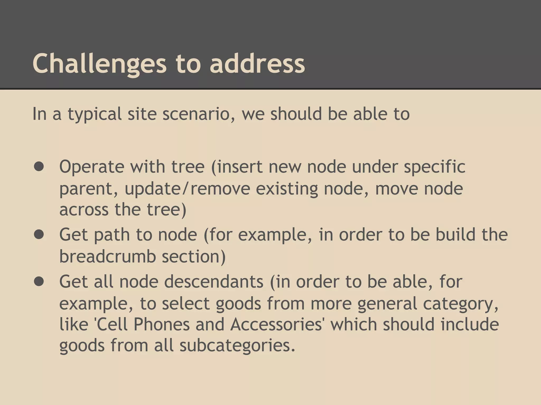 Challenges to address In a typical site scenario, we should be able to ● Operate with tree (insert new node under specific parent, update/remove existing node, move node across the tree) ● Get path to node (for example, in order to be build the breadcrumb section) ● Get all node descendants (in order to be able, for example, to select goods from more general category, like 'Cell Phones and Accessories' which should include goods from all subcategories. 