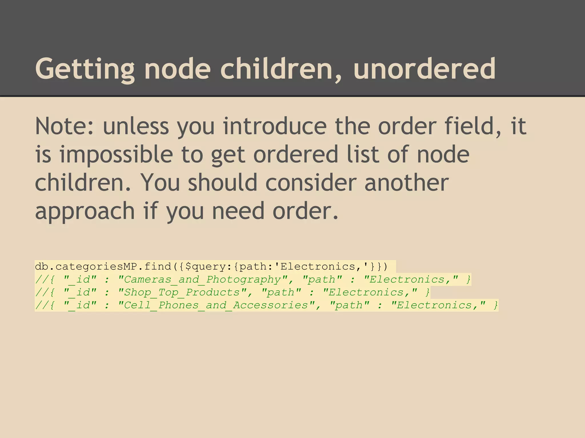 Getting node children, unordered Note: unless you introduce the order field, it is impossible to get ordered list of node children. You should consider another approach if you need order. db.categoriesMP.find({$query:{path:'Electronics,'}}) //{ "_id" : "Cameras_and_Photography", "path" : "Electronics," } //{ "_id" : "Shop_Top_Products", "path" : "Electronics," } //{ "_id" : "Cell_Phones_and_Accessories", "path" : "Electronics," } 