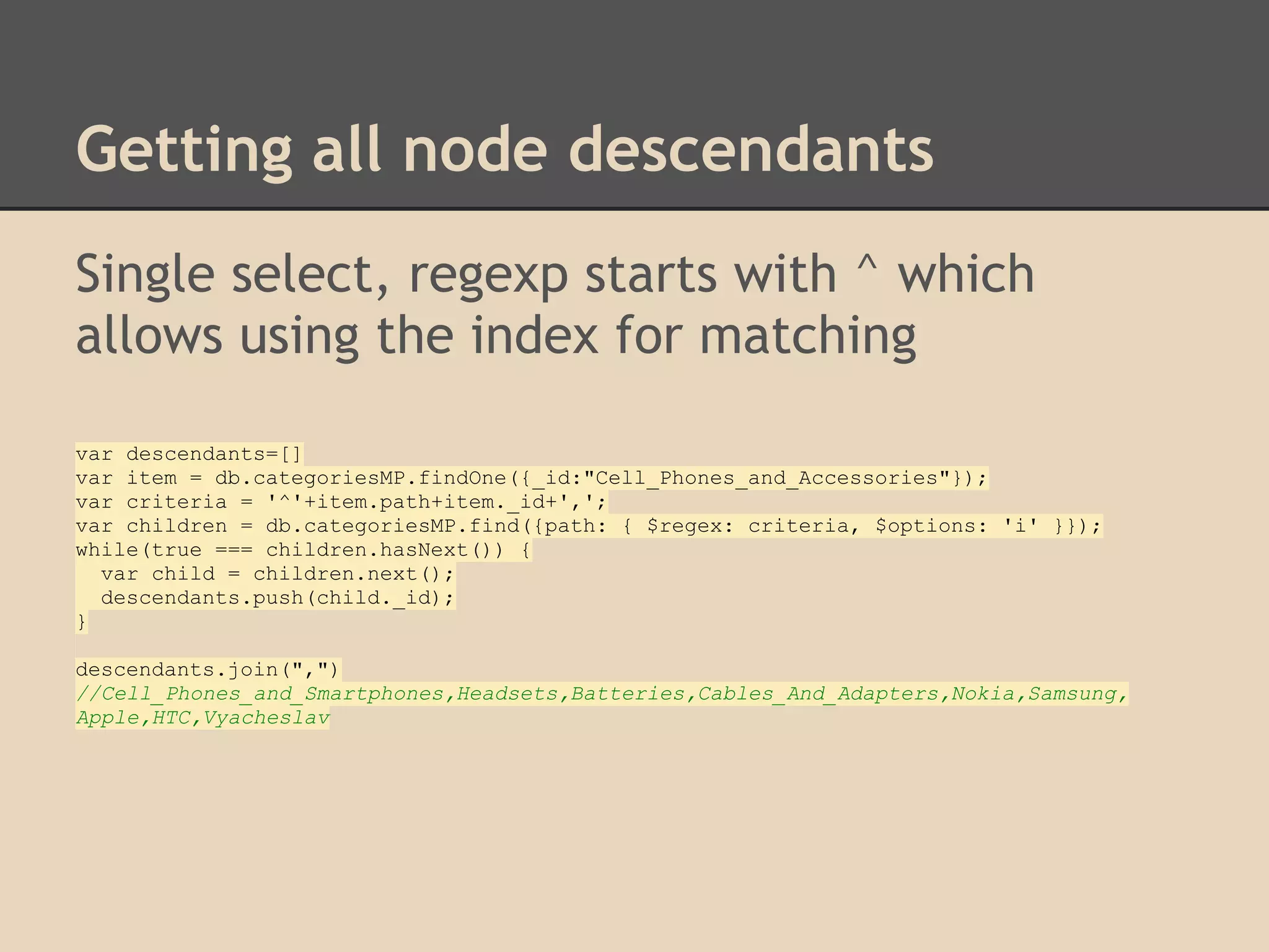 Getting all node descendants Single select, regexp starts with ^ which allows using the index for matching var descendants=[] var item = db.categoriesMP.findOne({_id:"Cell_Phones_and_Accessories"}); var criteria = '^'+item.path+item._id+','; var children = db.categoriesMP.find({path: { $regex: criteria, $options: 'i' }}); while(true === children.hasNext()) { var child = children.next(); descendants.push(child._id); } descendants.join(",") //Cell_Phones_and_Smartphones,Headsets,Batteries,Cables_And_Adapters,Nokia,Samsung, Apple,HTC,Vyacheslav 