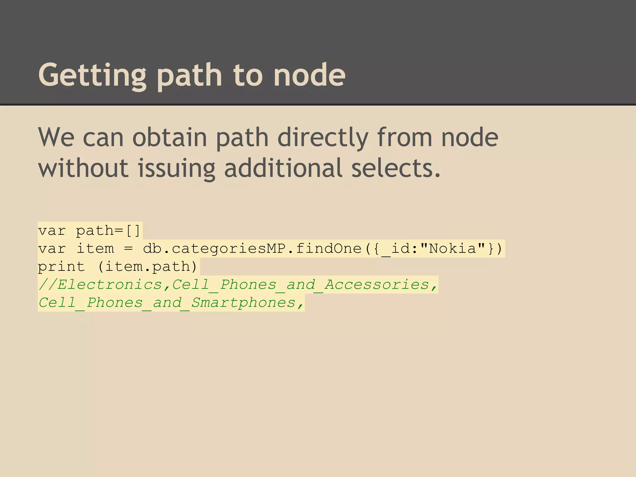 Getting path to node We can obtain path directly from node without issuing additional selects. var path=[] var item = db.categoriesMP.findOne({_id:"Nokia"}) print (item.path) //Electronics,Cell_Phones_and_Accessories, Cell_Phones_and_Smartphones, 