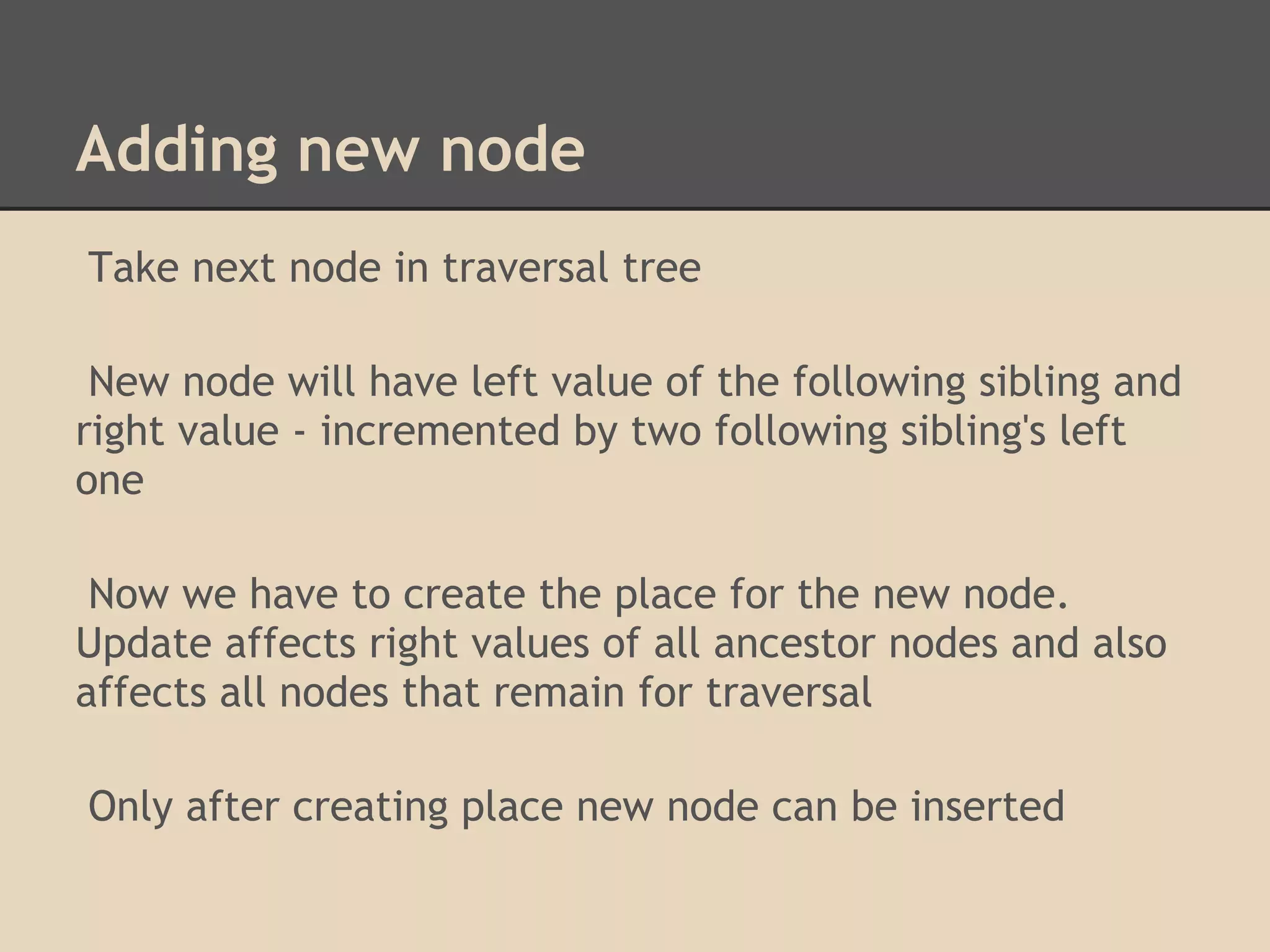Adding new node Take next node in traversal tree New node will have left value of the following sibling and right value - incremented by two following sibling's left one Now we have to create the place for the new node. Update affects right values of all ancestor nodes and also affects all nodes that remain for traversal Only after creating place new node can be inserted 