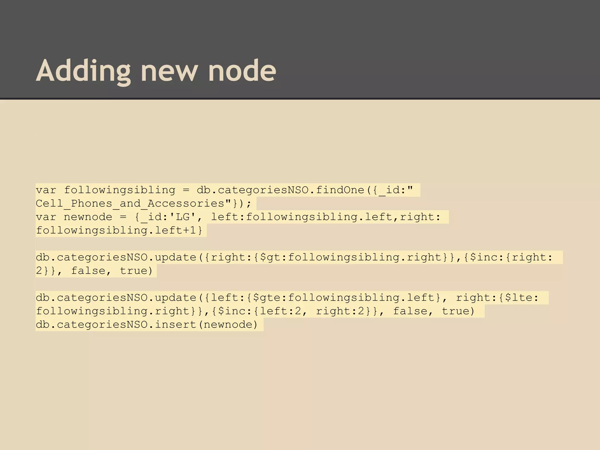 Adding new node var followingsibling = db.categoriesNSO.findOne({_id:" Cell_Phones_and_Accessories"}); var newnode = {_id:'LG', left:followingsibling.left,right: followingsibling.left+1} db.categoriesNSO.update({right:{$gt:followingsibling.right}},{$inc:{right: 2}}, false, true) db.categoriesNSO.update({left:{$gte:followingsibling.left}, right:{$lte: followingsibling.right}},{$inc:{left:2, right:2}}, false, true) db.categoriesNSO.insert(newnode) 