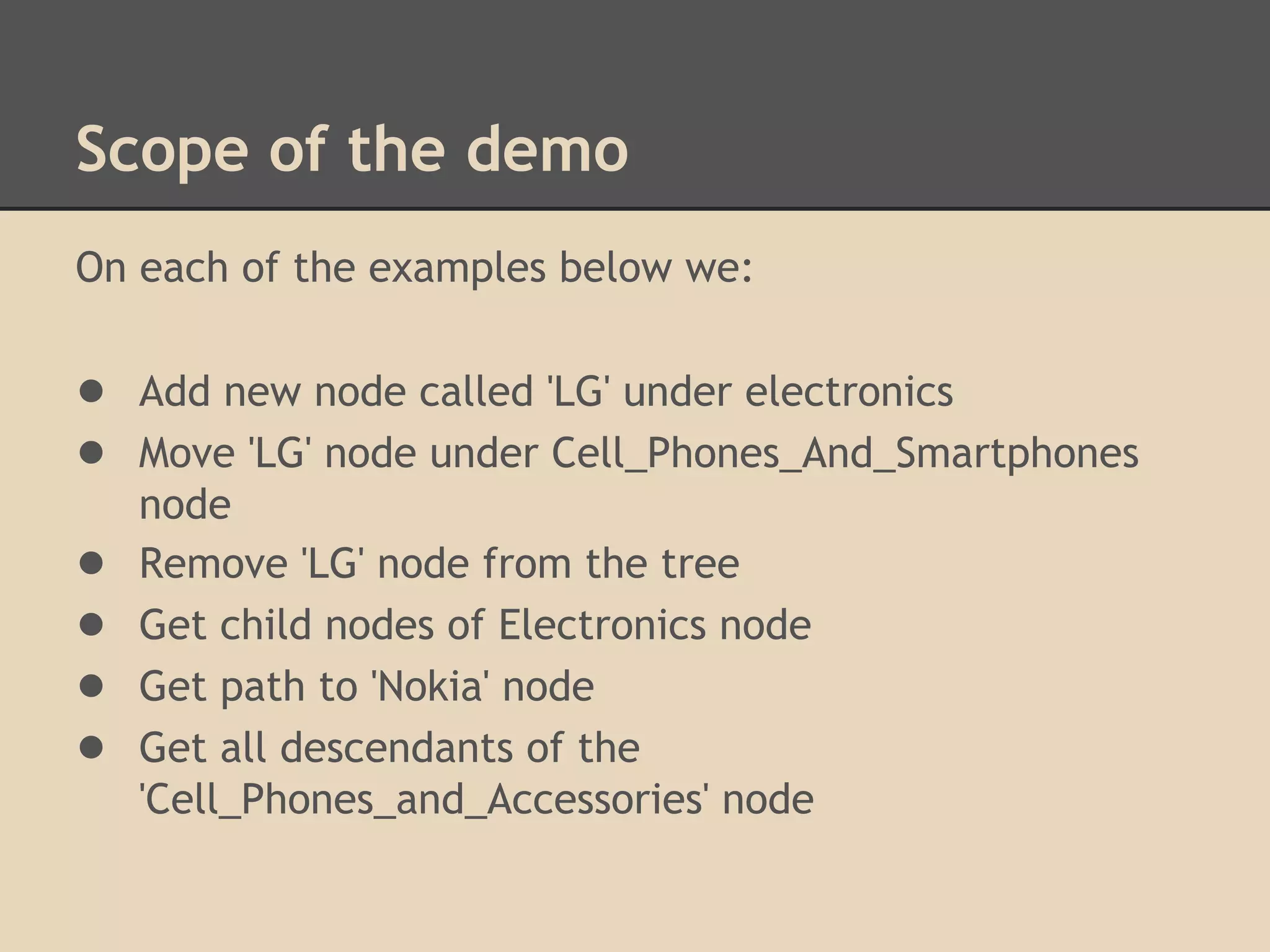 Scope of the demo On each of the examples below we: ● Add new node called 'LG' under electronics ● Move 'LG' node under Cell_Phones_And_Smartphones node ● Remove 'LG' node from the tree ● Get child nodes of Electronics node ● Get path to 'Nokia' node ● Get all descendants of the 'Cell_Phones_and_Accessories' node 