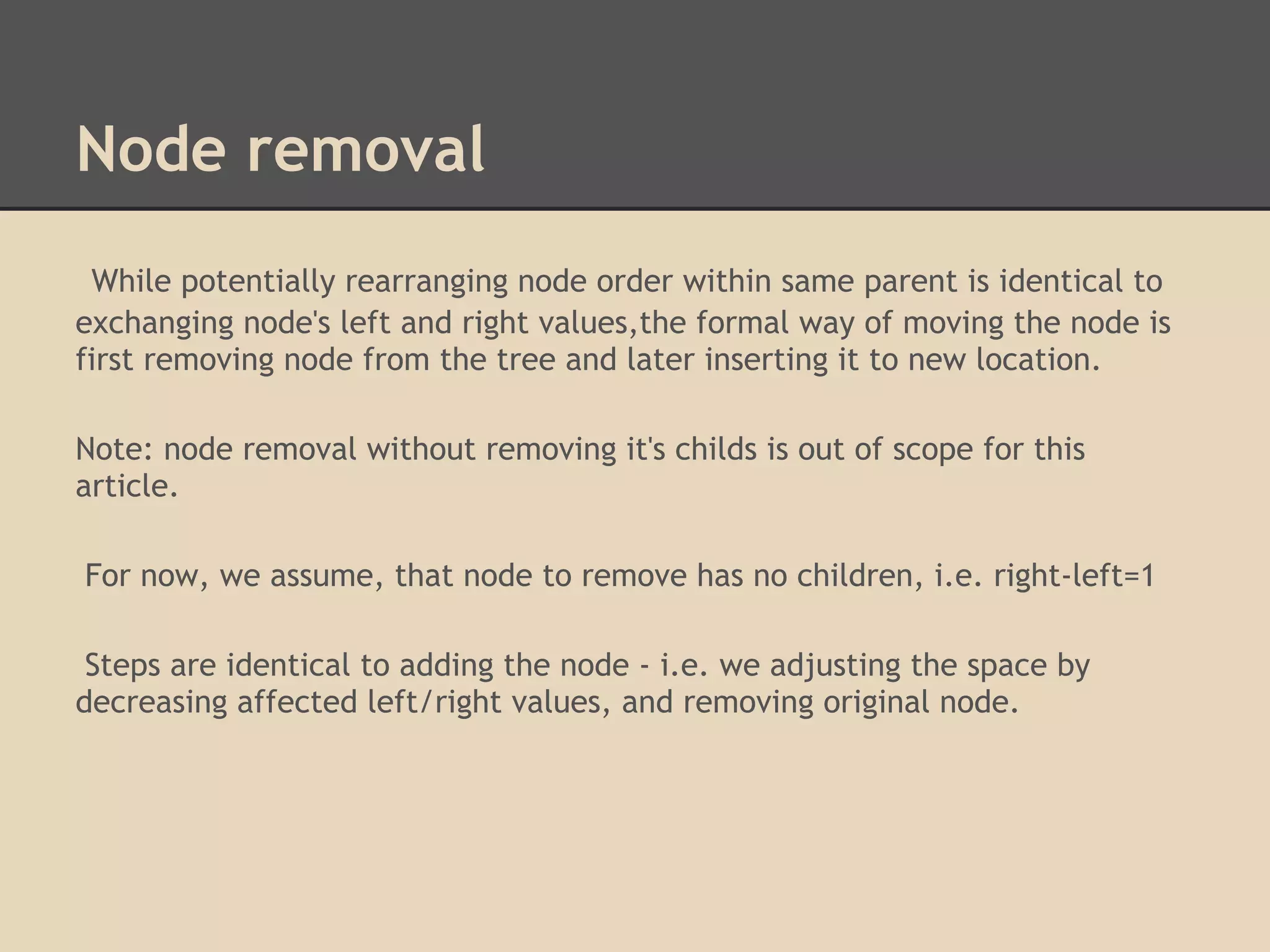 Node removal While potentially rearranging node order within same parent is identical to exchanging node's left and right values,the formal way of moving the node is first removing node from the tree and later inserting it to new location. Note: node removal without removing it's childs is out of scope for this article. For now, we assume, that node to remove has no children, i.e. right-left=1 Steps are identical to adding the node - i.e. we adjusting the space by decreasing affected left/right values, and removing original node. 