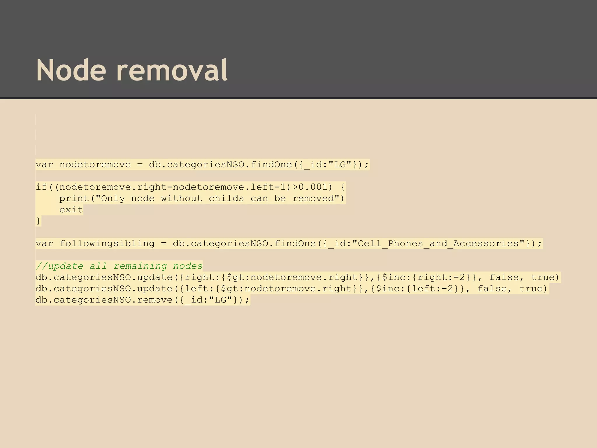 Node removal var nodetoremove = db.categoriesNSO.findOne({_id:"LG"}); if((nodetoremove.right-nodetoremove.left-1)>0.001) { print("Only node without childs can be removed") exit } var followingsibling = db.categoriesNSO.findOne({_id:"Cell_Phones_and_Accessories"}); //update all remaining nodes db.categoriesNSO.update({right:{$gt:nodetoremove.right}},{$inc:{right:-2}}, false, true) db.categoriesNSO.update({left:{$gt:nodetoremove.right}},{$inc:{left:-2}}, false, true) db.categoriesNSO.remove({_id:"LG"}); 