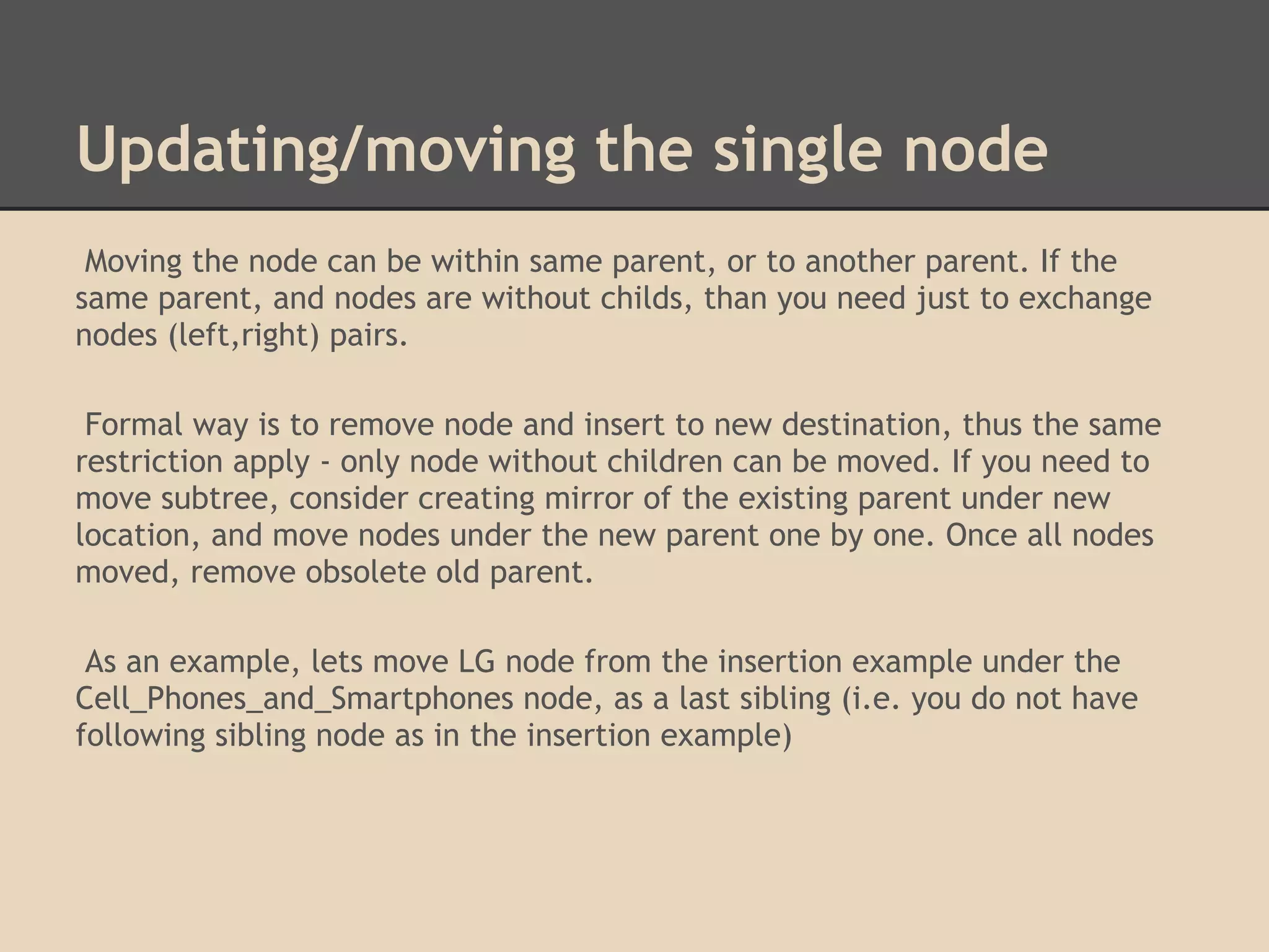 Updating/moving the single node Moving the node can be within same parent, or to another parent. If the same parent, and nodes are without childs, than you need just to exchange nodes (left,right) pairs. Formal way is to remove node and insert to new destination, thus the same restriction apply - only node without children can be moved. If you need to move subtree, consider creating mirror of the existing parent under new location, and move nodes under the new parent one by one. Once all nodes moved, remove obsolete old parent. As an example, lets move LG node from the insertion example under the Cell_Phones_and_Smartphones node, as a last sibling (i.e. you do not have following sibling node as in the insertion example) 