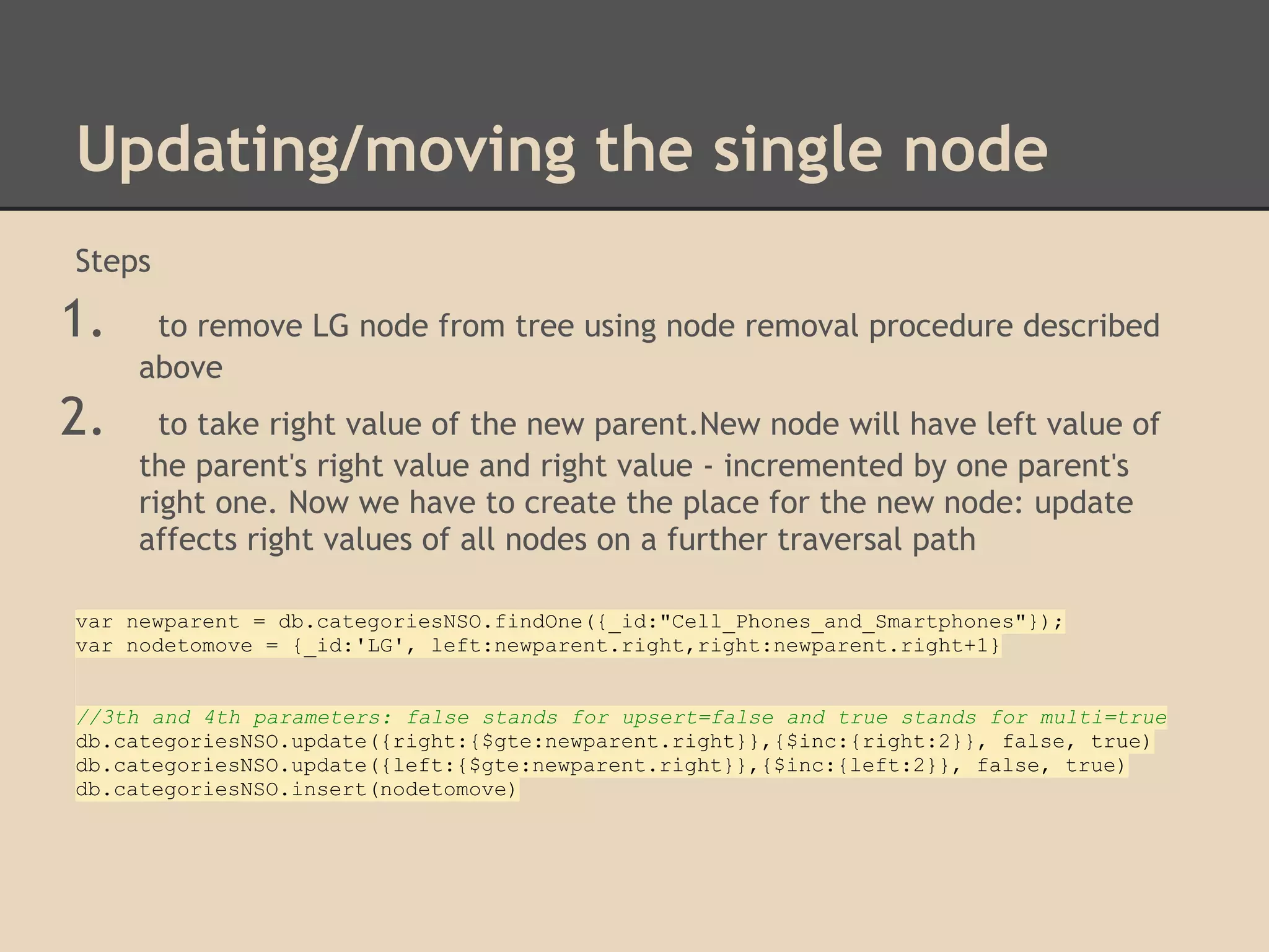 Updating/moving the single node Steps 1. to remove LG node from tree using node removal procedure described above 2. to take right value of the new parent.New node will have left value of the parent's right value and right value - incremented by one parent's right one. Now we have to create the place for the new node: update affects right values of all nodes on a further traversal path var newparent = db.categoriesNSO.findOne({_id:"Cell_Phones_and_Smartphones"}); var nodetomove = {_id:'LG', left:newparent.right,right:newparent.right+1} //3th and 4th parameters: false stands for upsert=false and true stands for multi=true db.categoriesNSO.update({right:{$gte:newparent.right}},{$inc:{right:2}}, false, true) db.categoriesNSO.update({left:{$gte:newparent.right}},{$inc:{left:2}}, false, true) db.categoriesNSO.insert(nodetomove) 