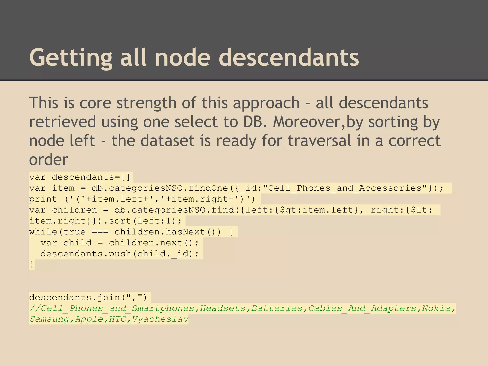 Getting all node descendants This is core strength of this approach - all descendants retrieved using one select to DB. Moreover,by sorting by node left - the dataset is ready for traversal in a correct order var descendants=[] var item = db.categoriesNSO.findOne({_id:"Cell_Phones_and_Accessories"}); print ('('+item.left+','+item.right+')') var children = db.categoriesNSO.find({left:{$gt:item.left}, right:{$lt: item.right}}).sort(left:1); while(true === children.hasNext()) { var child = children.next(); descendants.push(child._id); } descendants.join(",") //Cell_Phones_and_Smartphones,Headsets,Batteries,Cables_And_Adapters,Nokia, Samsung,Apple,HTC,Vyacheslav 