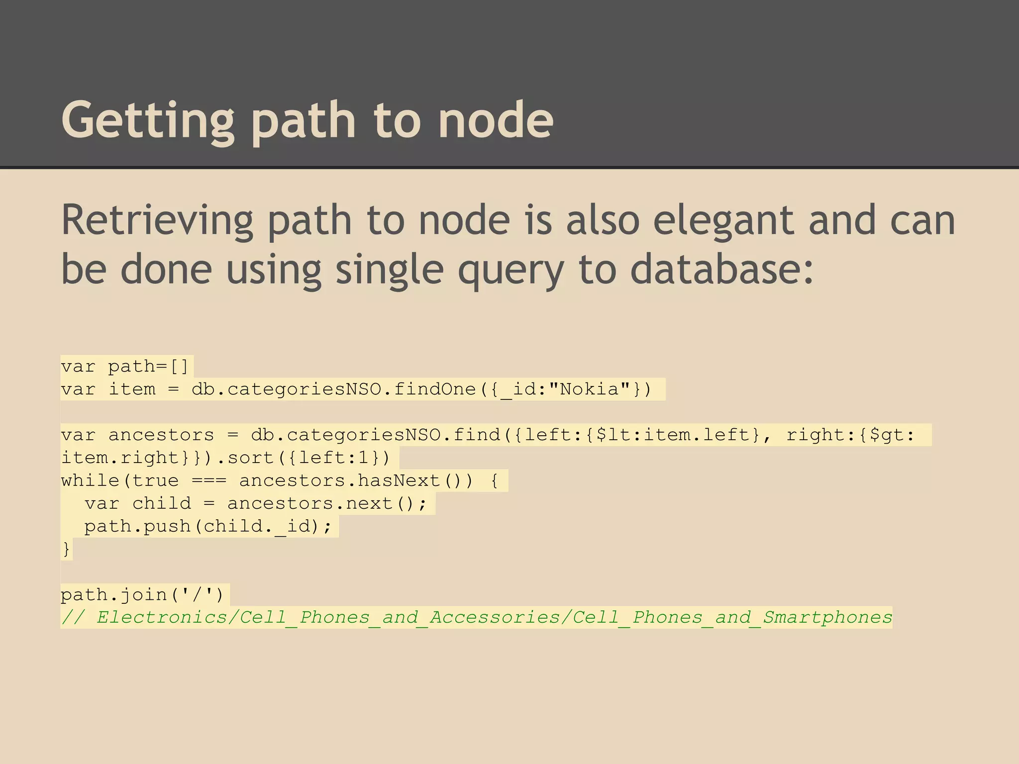 Getting path to node Retrieving path to node is also elegant and can be done using single query to database: var path=[] var item = db.categoriesNSO.findOne({_id:"Nokia"}) var ancestors = db.categoriesNSO.find({left:{$lt:item.left}, right:{$gt: item.right}}).sort({left:1}) while(true === ancestors.hasNext()) { var child = ancestors.next(); path.push(child._id); } path.join('/') // Electronics/Cell_Phones_and_Accessories/Cell_Phones_and_Smartphones 