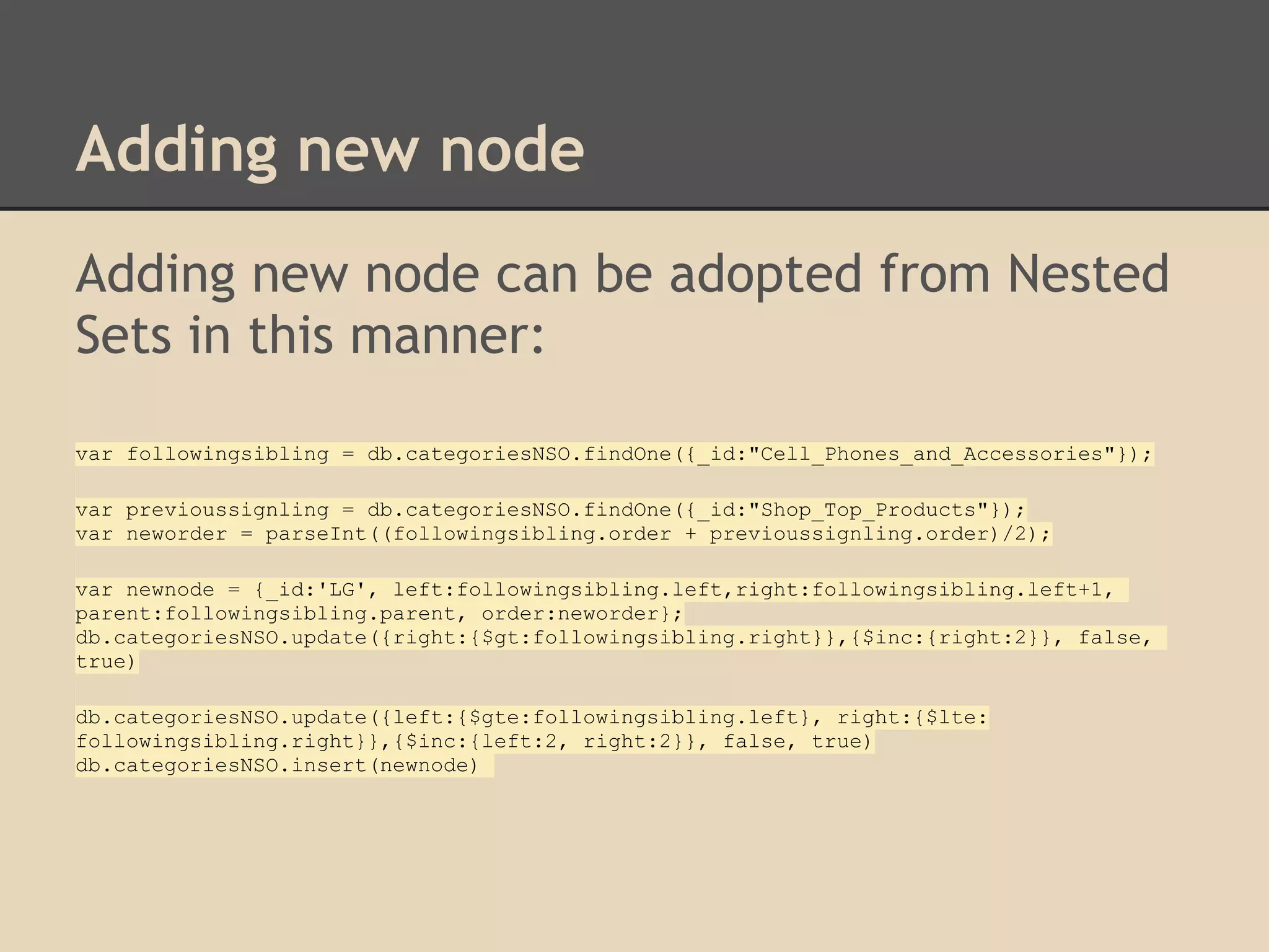 Adding new node Adding new node can be adopted from Nested Sets in this manner: var followingsibling = db.categoriesNSO.findOne({_id:"Cell_Phones_and_Accessories"}); var previoussignling = db.categoriesNSO.findOne({_id:"Shop_Top_Products"}); var neworder = parseInt((followingsibling.order + previoussignling.order)/2); var newnode = {_id:'LG', left:followingsibling.left,right:followingsibling.left+1, parent:followingsibling.parent, order:neworder}; db.categoriesNSO.update({right:{$gt:followingsibling.right}},{$inc:{right:2}}, false, true) db.categoriesNSO.update({left:{$gte:followingsibling.left}, right:{$lte: followingsibling.right}},{$inc:{left:2, right:2}}, false, true) db.categoriesNSO.insert(newnode) 