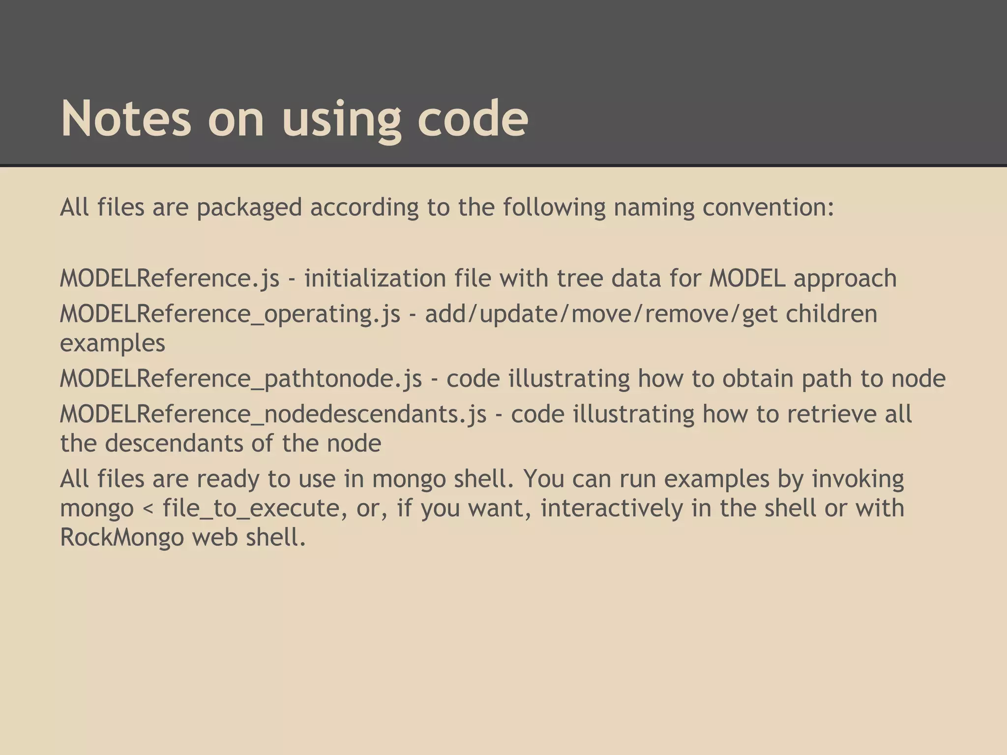 Notes on using code All files are packaged according to the following naming convention: MODELReference.js - initialization file with tree data for MODEL approach MODELReference_operating.js - add/update/move/remove/get children examples MODELReference_pathtonode.js - code illustrating how to obtain path to node MODELReference_nodedescendants.js - code illustrating how to retrieve all the descendants of the node All files are ready to use in mongo shell. You can run examples by invoking mongo < file_to_execute, or, if you want, interactively in the shell or with RockMongo web shell. 