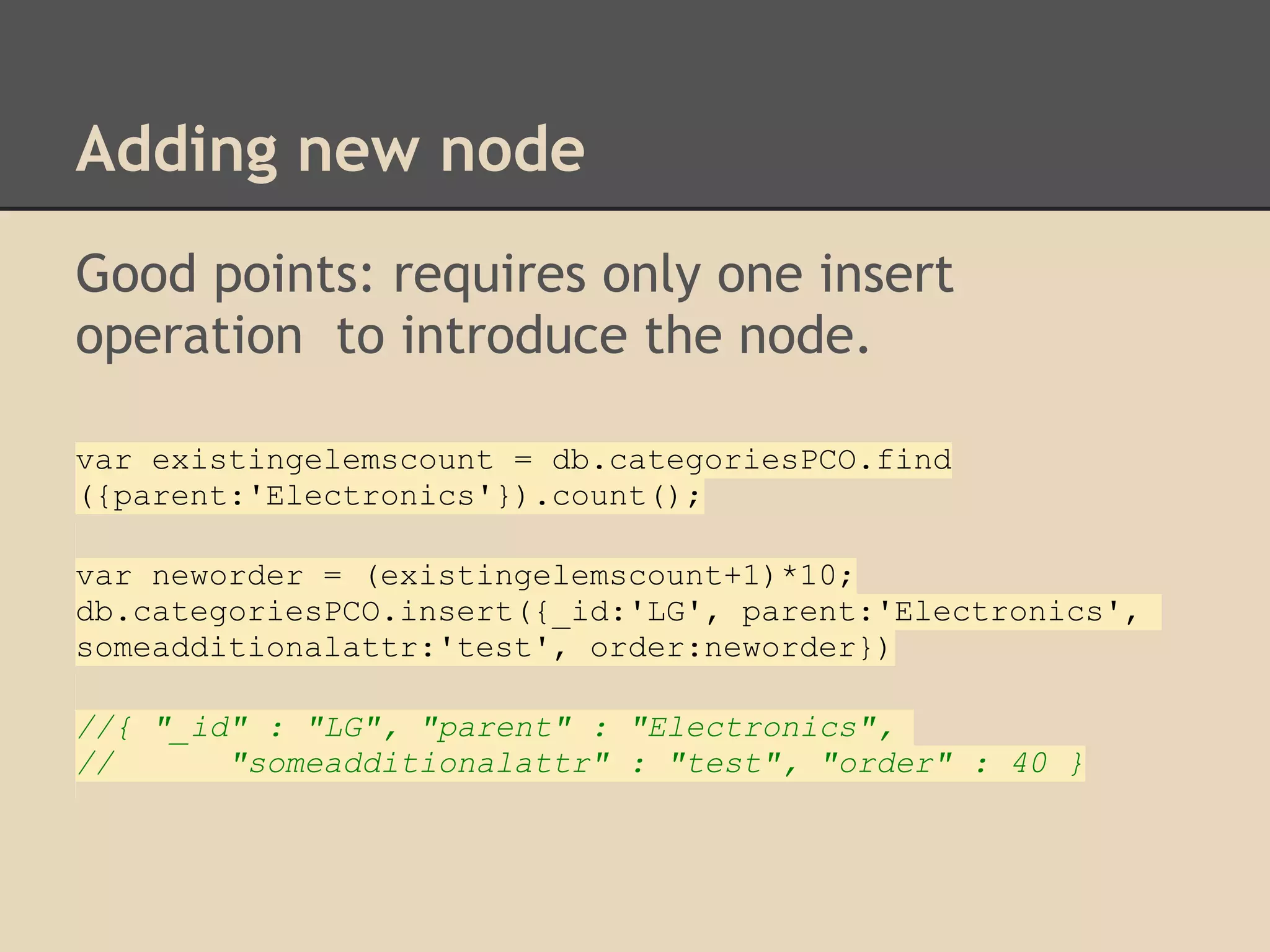 Adding new node Good points: requires only one insert operation to introduce the node. var existingelemscount = db.categoriesPCO.find ({parent:'Electronics'}).count(); var neworder = (existingelemscount+1)*10; db.categoriesPCO.insert({_id:'LG', parent:'Electronics', someadditionalattr:'test', order:neworder}) //{ "_id" : "LG", "parent" : "Electronics", // "someadditionalattr" : "test", "order" : 40 } 