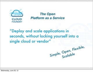 Cloud Foundry open PaaS - Choice of clouds
                                                                                                                            OSS community




                                                                                                                   Private(
                                               Ap




                                                                                                         I)
                      Data Services




                                                                                                      CP
                                                                                                                   Clouds(
                                                 pli



      vFabric




                                                                                                         (
                                                     ca




                                                                                                      ce
     Postgres
                                                       tio




                                                                                                  r fa
                                                       nS




                                                                                                e
                                                                                            Int
                                                         er




                                                                                                              Public
                                                             v ic




                                                                                              r
                                                                                          ide
                                                                 eI




                                Msg Services




                                                                                       ov
                                                                                                              Clouds
                                                                   nt e




                                                                                     Pr
                                                                   r fa




                vFabric RabbitMQTM
                                                                                     d
                                                                                   ou
                                                                       ce




                                                                                Cl


                                                                                                   Micro
                                               Other Services
                                                                                                   Clouds                                      to
                                                                                                                                     h: d eploy c)
                                                                                                                              ! bos            et
                                                                                                                       N  EW          PIs (AWS
                                                                                                                             n at e C
                           Additional partner services …                                                               alter
                                                                            CONFIDENTIAL




Wednesday, June 20, 12
 