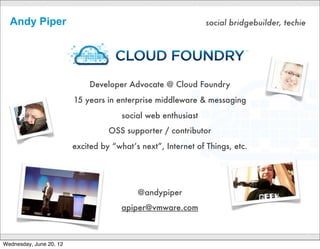 Andy Piper                                                   social bridgebuilder, techie




                             Developer Advocate @ Cloud Foundry
                         15 years in enterprise middleware & messaging
                                       social web enthusiast
                                   OSS supporter / contributor
                         excited by “what’s next”, Internet of Things, etc.




                                           @andypiper
                                       apiper@vmware.com

                                              CONFIDENTIAL
                                                                                              2

Wednesday, June 20, 12
 