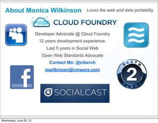 About Monica Wilkinson                                  Loves the web and data portability.




                         Developer Advocate @ Cloud Foundry
                          12 years development experience.
                              Last 5 years in Social Web
                            Open Web Standards Advocate
                               Contact Me: @ciberch
                             mwilkinson@vmware.com




                                           CONFIDENTIAL
                                                                                           3

Wednesday, June 20, 12
 