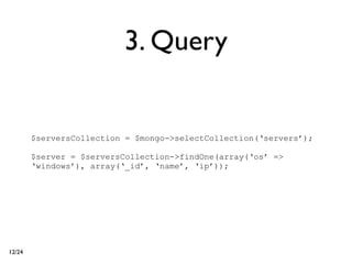 3. Query


        $serversCollection = $mongo->selectCollection(‘servers’);

        $server = $serversCollection->findOne(array(‘os’ =>
        ‘windows’), array(‘_id’, ‘name’, ‘ip’));




12/24
 
