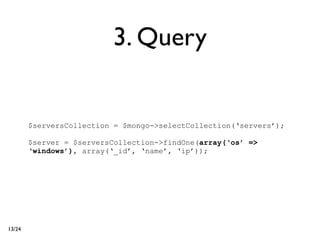 3. Query


        $serversCollection = $mongo->selectCollection(‘servers’);

        $server = $serversCollection->findOne(array(‘os’ =>
        ‘windows’), array(‘_id’, ‘name’, ‘ip’));




13/24
 