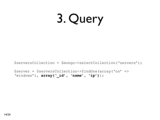 3. Query


        $serversCollection = $mongo->selectCollection(‘servers’);

        $server = $serversCollection->findOne(array(‘os’ =>
        ‘windows’), array(‘_id’, ‘name’, ‘ip’));




14/24
 