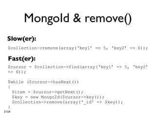 MongoId & remove()
  Slow(er):
   $collection->remove(array(‘key1’ => 5, ‘key2’ => 6));

   Fast(er):
   $cursor = $collection->find(array(‘key1’ => 5, ‘key2’
   => 6));

   $while ($cursor->hasNext())
   {
     $item = $cursor->getNext();
     $key = new MongoId($cursor->key());
     $collection->remove(array('_id' => $key));
   }
21/24
 