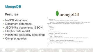 MongoDB
Features
• NoSQL database
• Document datamodel
• JSON-like documents (BSON)
• Flexible data model
• Horizontal scalability (sharding)
• Complex queries
{
"session": {
"title": "12 Years of Spring: An Open Source Journey",
"abstract": "Spring emerged as a core open source project in early 2003 and
evolved to a broad portfolio of open source projects up until 2015."
},
"topics": [
"keynote",
"spring"
],
"room": "Auditorium",
"timeslot": "Wed 29th, 09:30-10:30",
"speaker": {
"name": "Juergen Hoeller",
"bio": "Juergen Hoeller is co-founder of the Spring Framework open source
project.",
"twitter": "https://twitter.com/springjuergen",
"picture": "http://www.springio.net/wp-content/uploads/2014/11/
juergen_hoeller-220x220.jpeg"
}
}
 