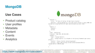 MongoDB
Use Cases
• Product catalog
• User profiles
• Metadata
• Content
• Events
• Analytics
{
"session": {
"title": "12 Years of Spring: An Open Source Journey",
"abstract": "Spring emerged as a core open source project in early 2003 and
evolved to a broad portfolio of open source projects up until 2015."
},
"topics": [
"keynote",
"spring"
],
"room": "Auditorium",
"timeslot": "Wed 29th, 09:30-10:30",
"speaker": {
"name": "Juergen Hoeller",
"bio": "Juergen Hoeller is co-founder of the Spring Framework open source
project.",
"twitter": "https://twitter.com/springjuergen",
"picture": "http://www.springio.net/wp-content/uploads/2014/11/
juergen_hoeller-220x220.jpeg"
}
}
https://www.mongodb.com/use-cases/
 