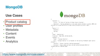 MongoDB
Use Cases
• Product catalog
• User profiles
• Metadata
• Content
• Events
• Analytics
{
"session": {
"title": "12 Years of Spring: An Open Source Journey",
"abstract": "Spring emerged as a core open source project in early 2003 and
evolved to a broad portfolio of open source projects up until 2015."
},
"topics": [
"keynote",
"spring"
],
"room": "Auditorium",
"timeslot": "Wed 29th, 09:30-10:30",
"speaker": {
"name": "Juergen Hoeller",
"bio": "Juergen Hoeller is co-founder of the Spring Framework open source
project.",
"twitter": "https://twitter.com/springjuergen",
"picture": "http://www.springio.net/wp-content/uploads/2014/11/
juergen_hoeller-220x220.jpeg"
}
}
https://www.mongodb.com/use-cases/
 