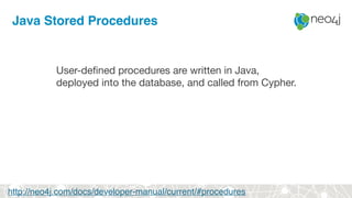 Java Stored Procedures
User-defined procedures are written in Java, 

deployed into the database, and called from Cypher.
http://neo4j.com/docs/developer-manual/current/#procedures
 