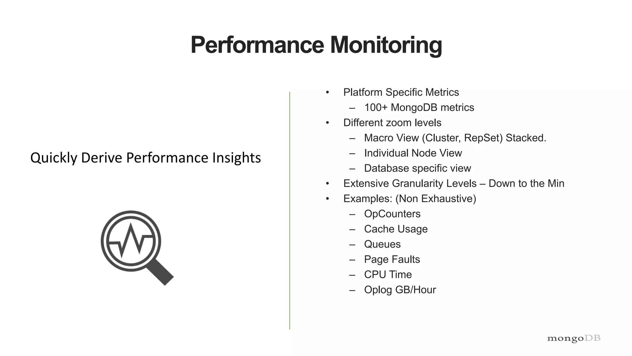 Performance Monitoring
• Platform Specific Metrics
– 100+ MongoDB metrics
• Different zoom levels
– Macro View (Cluster, RepSet) Stacked.
– Individual Node View
– Database specific view
• Extensive Granularity Levels – Down to the Min
• Examples: (Non Exhaustive)
– OpCounters
– Cache Usage
– Queues
– Page Faults
– CPU Time
– Oplog GB/Hour
Quickly Derive Performance Insights
 